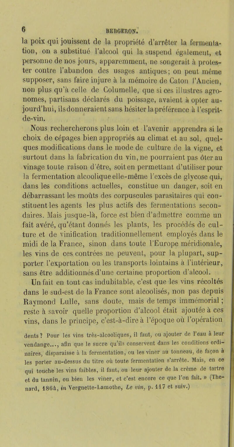 la poix qui jouissent de la propriété d’arrêter la fermenta- tion, on a substitué l’alcool qui la suspend également, et personne de nos jours, apparemment, ne songerait à protes- ter contre l’abandon des usages antiques; on peut même supposer, sans faire injure à la mémoire de Caton l’Ancien, non plus qu’à celle de Columelle, que si ces illustres agro- nomes, partisans déclarés du poissage, avaient à opter au- jourd’hui, ils donneraient sans hésiter la préférence à l’esprit- de-vin. Nous rechercherons plus loin et l’avenir apprendra si le choix de cépages bien appropriés au climat et au sol, quel- ques modifications dans le mode de culture de la vigne, et surtout dans la fabrication du vin, ne pourraient pas ôter au vinage toute raison d’être, soit en permettant d’utiliser pour la fermentation alcoolique elle-même l’excès de glvcose qui, dans les conditions actuelles, constitue un danger, soit en débarrassant les moûts des corpuscules parasitaires qui con- stituent les agents les plus actifs des fermentations secon- daires. Mais jusque-là, force est bien d’admettre comme un fait avéré, qu’étant donnés les plants, les procédés de cul- ture et de vinification traditionnellement employés dans le midi de la France, sinon dans toute l’Europe méridionale, les vins de ces contrées ne peuvent, pour la plupart, sup- porter l’exportation ouïes transports lointains à l’intérieur, sans être additionnés d’une certaine proportion d’alcool. Un fait en tout cas indubitable, c’est que les vins récoltés dans le sud-est de la France sont alcoolisés, non pas depuis Raymond Lulle, sans doute, mais de temps immémorial ; reste à savoir quelle proportion d’alcool était ajoutée à ces vins, dans le principe, c’est-à-dire à l’époque où l’opération dents ? Pour les vins très-alcooliques, il faut, ou ajouter de l’eau à leur vendange..., afin que le sucre qu’ils conservent dans les conditions ordi- naires, disparaisse à la fermentation, ou lesviner au tonneau, de façon à les porter au-dessus du titre où toute fermentation s’arrête. Mais, en ce qui touche les vins faibles, il faut, ou leur ajouter de la crème de tartre et du tannin, ou bien les viner, et c’est encore ce que l’on fait. » (Thé- nard, 186/i, in Vergnelte-Lamothe, Le vin, p. 117 et suiv.)