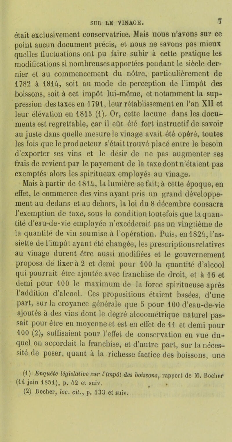était exclusivement conservatrice. Mais nous n’avons sur ce point aucun document précis, et nous ne savons pas mieux quelles fluctuations ont pu faire subir à cette pratique les modifications si nombreuses apportées pendant le siècle der- nier et au commencement du nôtre, particulièrement de 1782 à 181^1, soit au mode de perception de l’impôt des boissons, soit à cet impôt lui-même, et notamment la sup- pression des taxes en 1791, leur rétablissement en l’an XII et leur élévation en 1813 (1). Or, cette lacune dans les docu- ments est regrettable, car il eût été fort instructif de savoir au juste dans quelle mesure le vinage avait été opéré, toutes les lois que le producteur s’était trouvé placé entre le besoin d’exporter ses vins et le désir de ne pas augmenter ses frais de revient par le payement de la taxe dont n’étaient pas exemptés alors les spiritueux employés au vinage. Mais à partir de 1814, la lumière se fait; à celte époque, en effet, le commerce des vins ayant pris un grand développe- ment au dedans et au dehors, la loi du 8 décembre consacra l’exemption de taxe, sous la condition toutefois que la quan- tité d’eau-de-vie employée n’excéderait pas un vingtième de la quantité de vin soumise à l’opération. Puis, enl82û, l’as- siette de l’impôt ayant été changée, les prescriptions relatives au vinage durent être aussi modifiées et le gouvernement proposa dé fixer à 2 et demi pour 100 la quantité d’alcool qui pourrait être ajoutée avec franchise de droit, et à 16 et demi pour 100 le maximum de la force spiritueuse après l’addition d’alcool. Ces propositions étaient basées, d’une part, sur la croyance générale que 5 pour 100 d’eau-de-vie ajoutés à des vins dont le degré alcoométrique naturel pas- sait pour être en moyenne et est en effet de 11 et demi pour 100 (2), suffisaient pour l’eflet de conservation en vue du- quel on accordait la franchise, et d’autre part, sur la néces- sité de poser, quant a la richesse factice des boissons, une (1) Enquête législative sur l’impôt des boissons, rapport de M. Boclier (14 juin 1851), p. 42 et suiv. (2) Bocher, toc. cü., p. 133 et suiv.