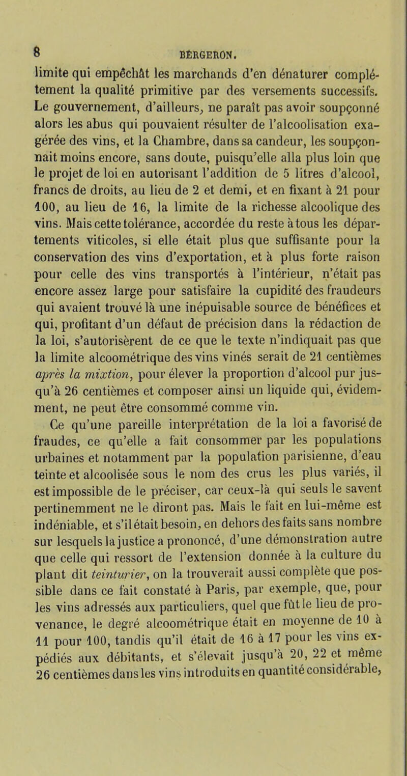 limite qui empêchât les marchands d’en dénaturer complè- tement la qualité primitive par des versements successifs. Le gouvernement, d’ailleurs, ne paraît pas avoir soupçonné alors les abus qui pouvaient résulter de l’alcoolisation exa- gérée des vins, et la Chambre, dans sa candeur, les soupçon- nait moins encore, sans doute, puisqu’elle alla plus loin que le projet de loi en autorisant l’addition de 5 litres d’alcool, francs de droits, au lieu de 2 et demi, et en fixant à 21 pour 100, au lieu de 16, la limite de la richesse alcoolique des vins. Mais cette tolérance, accordée du reste à tous les dépar- tements viticoles, si elle était plus que suffisante pour la conservation des vins d’exportation, et à plus forte raison pour celle des vins transportés à l’intérieur, n’était pas encore assez large pour satisfaire la cupidité des fraudeurs qui avaient trouvé là une inépuisable source de bénéfices et qui, profitant d’un défaut de précision dans la rédaction de la loi, s’autorisèrent de ce que le texte n’indiquait pas que la limite alcoométrique des vins vinés serait de 21 centièmes après la mixtion, pour élever la proportion d’alcool pur jus- qu’à 26 centièmes et composer ainsi un liquide qui, évidem- ment, ne peut être consommé comme vin. Ce qu’une pareille interprétation de la loi a favorisé de fraudes, ce qu’elle a fait consommer par les populations urbaines et notamment par la population parisienne, d’eau teinte et alcoolisée sous le nom des crus les plus variés, il est impossible de le préciser, car ceux-là qui seuls le savent pertinemment ne le diront pas. Mais le lait en lui-même est indéniable, et s’il était besoin, en dehors des faits sans nombre sur lesquels la justice a prononcé, d’une démonstration autre que celle qui ressort de l’extension donnée à la culture du plant dit teinturier, on la trouverait aussi complète que pos- sible dans ce fait constaté à Paris, par exemple, que, poul- ies vins adressés aux particuliers, quel que fût le lieu de pro- venance, le degré alcoométrique était en moyenne de 10 à 11 pour 100, tandis qu’il était de 16 à 17 pour les vins ex- pédiés aux débitants, et s’élevait jusqu à 20, 22 et même 26 centièmes dans les vins introduits en quantité considérable,