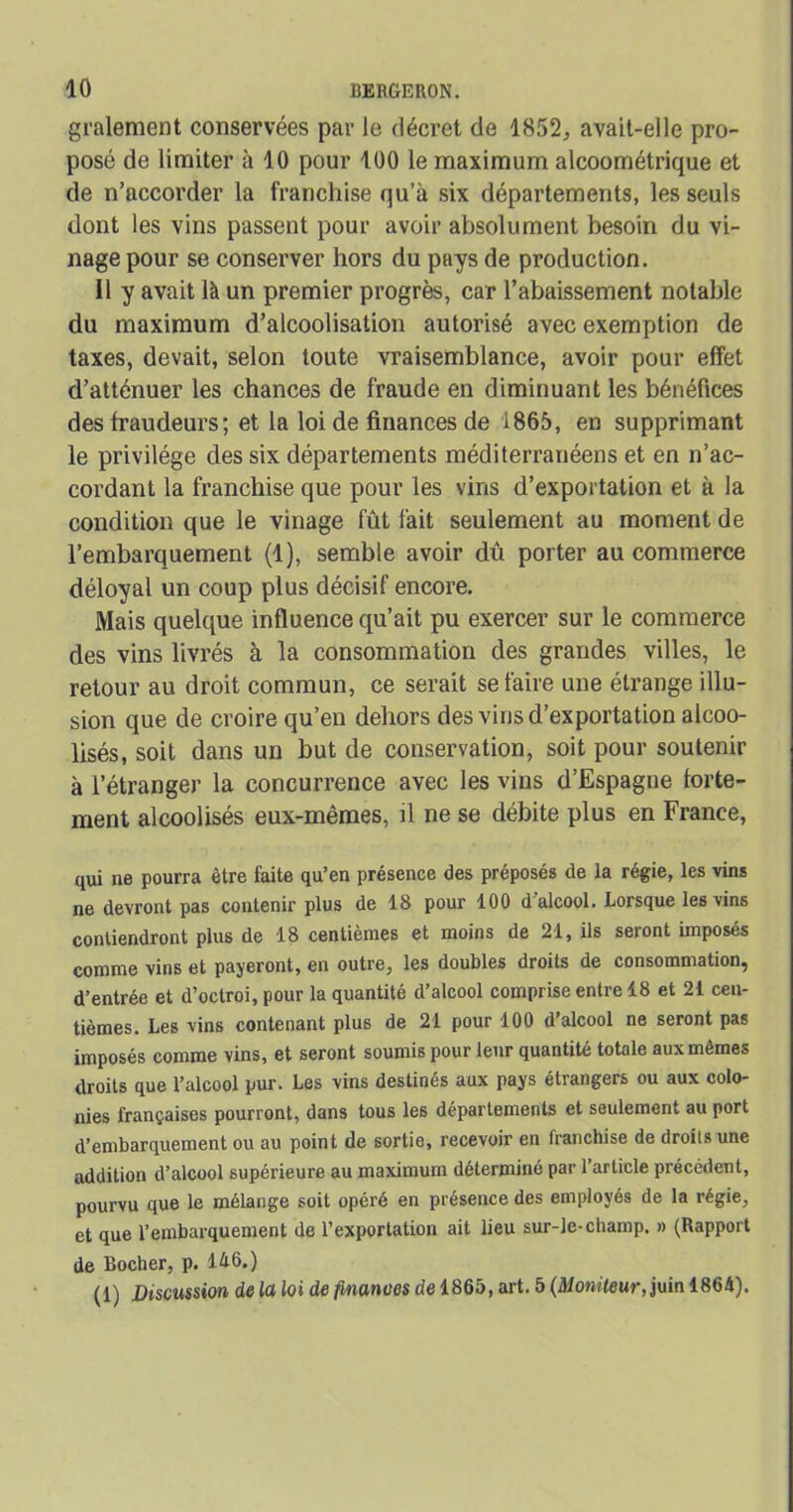 gralement conservées par le décret de 1852, avait-elle pro- posé de limiter à 10 pour 100 le maximum alcoométrique et de n’accorder la franchise qu’à six départements, les seuls dont les vins passent pour avoir absolument besoin du vi- nage pour se conserver hors du pays de production. Il y avait là un premier progrès, car l’abaissement notable du maximum d’alcoolisation autorisé avec exemption de taxes, devait, selon toute vraisemblance, avoir pour effet d’atténuer les chances de fraude en diminuant les bénéfices des fraudeurs; et la loi de finances de 1865, en supprimant le privilège des six départements méditerranéens et en n’ac- cordant la franchise que pour les vins d’exportation et à la condition que le vinage fût fait seulement au moment de l’embarquement (1), semble avoir dû porter au commerce déloyal un coup plus décisif encore. Mais quelque influence qu’ait pu exercer sur le commerce des vins livrés à la consommation des grandes villes, le retour au droit commun, ce serait se faire une étrange illu- sion que de croire qu’en dehors des vins d’exportation alcoo- lisés, soit dans un but de conservation, soit pour soutenir à l’étranger la concurrence avec les vins d’Espagne forte- ment alcoolisés eux-mêmes, il ne se débite plus en France, qui ne pourra être faite qu’en présence des préposés de la régie, les vins ne devront pas contenir plus de 18 pour 100 d’alcool. Lorsque les vins contiendront plus de 18 centièmes et moins de 21, ils seront imposés comme vins et payeront, en outre, les doubles droits de consommation, d’entrée et d’octroi, pour la quantité d’alcool comprise entre 18 et 21 cen- tièmes. Les vins contenant plus de 21 pour 100 d’alcool ne seront pas imposés comme vins, et seront soumis pour leur quantité totale aux mêmes droits que l’alcool pur. Les vins destinés aux pays étrangers ou aux colo- nies françaises pourront, dans tous les départements et seulement au port d’embarquement ou au point de sortie, recevoir en franchise de droits une addition d’alcool supérieure au maximum déterminé par l’article précédent, pourvu que le mélange soit opéré en présence des employés de la régie, et que l’embarquement de l’exportation ait lieu sur-le-champ. » (Rapport de Rocher, p. lé6.) (1) Discussion de la loi de finances de 1865, art. 5 (Moniteur, juin 1864).
