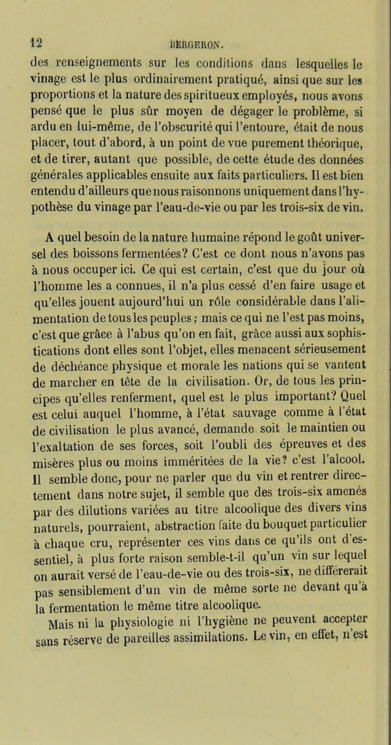 des renseignements sur les conditions dans lesquelles le vinage est le plus ordinairement pratiqué, ainsi que sur les proportions et la nature des spiritueux employés, nous avons pensé que le plus sûr moyen de dégager le problème, si ardu en lui-même, de l’obscurité qui l’entoure, était de nous placer, tout d’abord, à un point de vue purement théorique, et de tirer, autant que possible, de cette étude des données générales applicables ensuite aux faits particuliers. Il est bien entendu d’ailleurs quenous raisonnons uniquement dans l’hy- pothèse du vinage par l’eau-de-vie ou par les trois-six de vin. A quel besoin de la nature humaine répond le goût univer- sel des boissons fermentées? C’est ce dont nous n’avons pas à nous occuper ici. Ce qui est certain, c’est que du jour où l’homme les a connues, il n’a plus cessé d’en faire usage et qu’elles jouent aujourd’hui un rôle considérable dans l’ali- mentation de tous les peuples ; mais ce qui ne l’est pas moins, c’est que grâce à l’abus qu’on en fait, grâce aussi aux sophis- tications dont elles sont l’objet, elles menacent sérieusement de déchéance physique et morale les nations qui se vantent de marcher en tête de la civilisation. Or, de tous les prin- cipes qu’elles renferment, quel est le plus important? Quel est celui auquel l’homme, à l’état sauvage comme à l’état de civilisation le plus avancé, demande soit le maintien ou l’exaltation de ses forces, soit l’oubli des épreuves et des misères plus ou moins imméritées de la vie? c’est l’alcool. 11 semble donc, pour ne parler que du vin et rentrer direc- tement dans notre sujet, il semble que des trois-six amenés par des dilutions variées au titre alcoolique des divers vins naturels, pourraient, abstraction laite du bouquet particulier à chaque cru, représenter ces vins dans ce qu’ils ont d es- sentiel, à plus forte raison semble-t-il qu’un vin sur lequel on aurait versé de l’eau-de-vie ou des trois-six, ne différerait pas sensiblement d’un vin de même sorte ne devant qu à la fermentation le même titre alcoolique. Mais ni la physiologie ni l’hygiène ne peuvent accepter sans réserve de pareilles assimilations. Le vin, en effet, n est