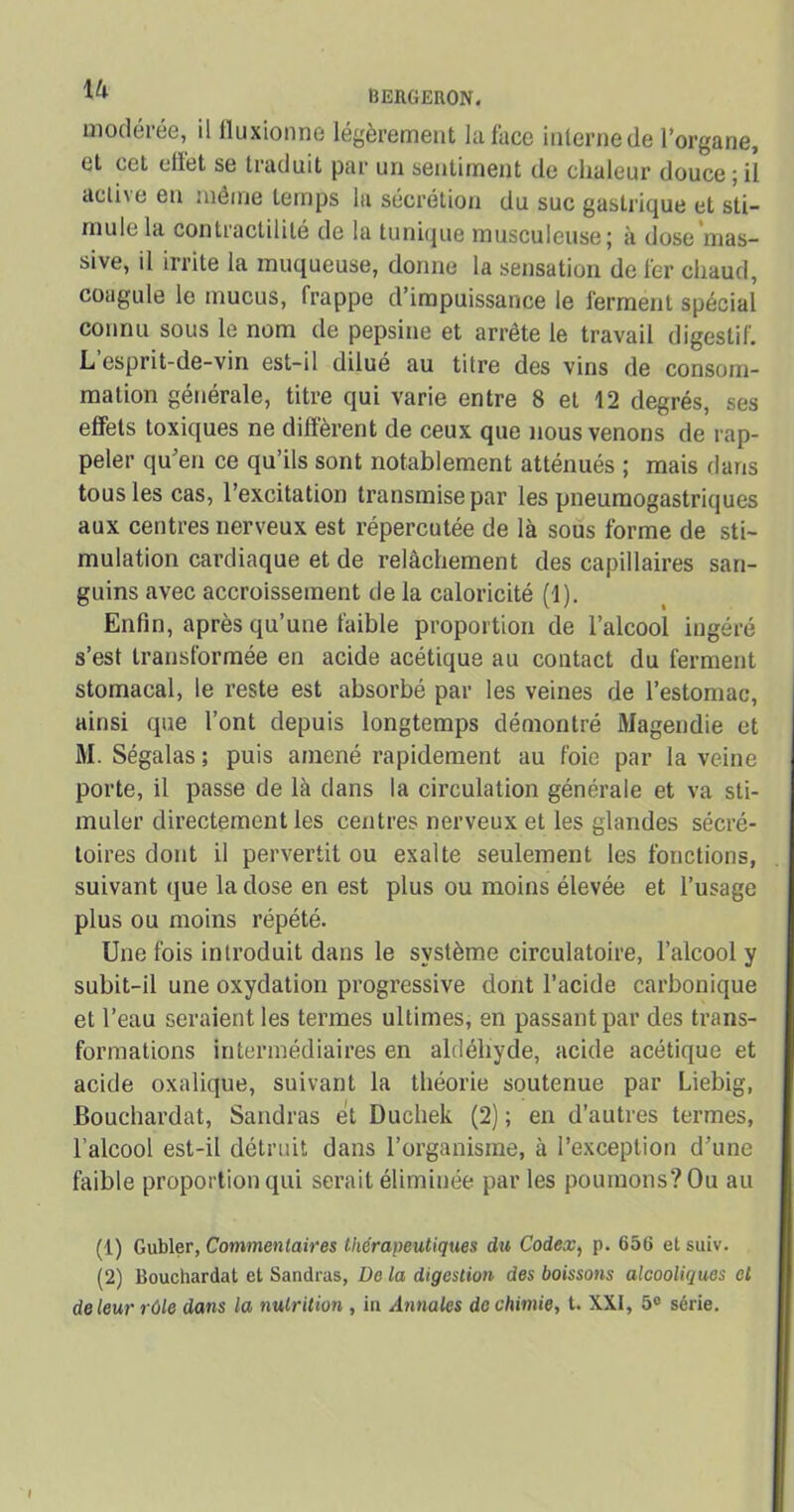 modérée, il fluxionne légèrement la face internede l’organe, et cet ellet se traduit par un sentiment de chaleur douce ; il active en même temps la sécrétion du suc gastrique et sti- mule la contractilité de la tunique musculeuse; à dose mas- sive, il irrite la muqueuse, donne la sensation de fer chaud, coagule le mucus, frappe d’impuissance le ferment spécial connu sous le nom de pepsine et arrête le travail digestif. L esprit-de-vin est-il dilué au titre des vins de consom- mation générale, titre qui varie entre 8 et 12 degrés, ses effets toxiques ne diffèrent de ceux que nous venons de rap- peler qu’en ce qu’ils sont notablement atténués ; mais dans tous les cas, l’excitation transmise par les pneumogastriques aux centres nerveux est répercutée de là sous forme de sti- mulation cardiaque et de relâchement des capillaires san- guins avec accroissement de la caloricité (1). Enfin, après qu’une faible proportion de l’alcool ingéré s’est transformée en acide acétique au contact du ferment stomacal, le reste est absorbé par les veines de l’estomac, ainsi que l’ont depuis longtemps démontré Magendie et M. Ségalas; puis amené rapidement au foie par la veine porte, il passe de là dans la circulation générale et va sti- muler directement les centres nerveux et les glandes sécré- toires dont il pervertit ou exalte seulement les fonctions, suivant que la dose en est plus ou moins élevée et l’usage plus ou moins répété. Une fois introduit dans le système circulatoire, l’alcool y subit-il une oxydation progressive dont l’acide carbonique et l’eau seraient les termes ultimes, en passant par des trans- formations intermédiaires en aldéhyde, acide acétique et acide oxalique, suivant la théorie soutenue par Liebig, Bouchardat, Sandras et Duchek (2) ; en d’autres termes, l’alcool est-il détruit dans l’organisme, à l’exception d’une faible proportion qui serait éliminée parles poumons? Ou au (1) Gubler, Commentaires thérapeutiques du Codex, p. 656 et suiv. (2) Bouchardat et Sandras, üo la digestion des boissons alcooliques et de leur rôle dans la nutrition , in Annales de chimie, t. XXI, 5° série.