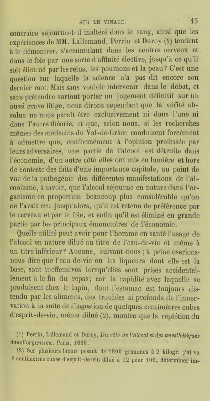 contraire séjourne-t-il inaltéré dans le sang, ainsi que les expériences de MM. Lallemand, Perrin et Duroy (1) tendent à le démontrer, s’accumulant dans les centres nerveux et dans le foie par une sorte d’affinité élective, jusqu’à ce qu’il soit éliminé par les reins, les poumons et la peau? C’est une question sur laquelle la science n’a pas dit encore son dernier mot. Mais sans vouloir intervenir dans le débat, et sans prétendre surtout porter un jugement définitif sur un aussi grave litige, nous dirons cependant que la vérité ab- solue ne nous paraît être exclusivement ni dans l’une ni dans l’autre théorie, et que, selon nous, si les recherches mêmes des médecins du Val-de-Grâce conduisent forcément à admettre que, conformément à l’opinion professée par leurs adversaires, une partie de l’alcool est détruite dans l’économie, d’un autre côté elles ont mis en lumière et hors de conteste des faits d’une importance capitale, au point de vue delà pathogénie des différentes manifestations de l’al- coolisme, à savoir, que l’alcool séjourne en nature dans l’or- ganisme en proportion beaucoup plus considérable qu’on ne l’avait cru jusqu’alors, qu’il est retenu de préférence par le cerveau et par le foie, et enfin qu’il est éliminé en grande partie par les principaux émonctoires de l’économie. Quelle utilité peut avoir pour l’homme en santé l’usage de l’alcool en nature dilué au titre de l’eau-de-vie et même à un titre inférieur? Aucune, suivant-nous ; à peine oserions- nous dire que l’eau-de-vie ou les liqueurs dont elle est la base, sont inoffensives lorsqu’elles sont prises accidentel- lement à la fin du repas; car la rapidité avec laquelle se produisent chez le lapin, dont l’estomac est toujours dis- tendu par les aliments, des troubles si profonds de l’inner- vation à la suite de l’ingestion de quelques centimètres cubes d’esprit-de-vin, même dilué (2), montre que la réplétiondu (1) Perrin, Lallemand et Duroy, Du rôle de l’alcool et des anesthésiques dansl’organisme. Paris, 1860. (2) Sur plusieurs lapins pesant de 1800 grammes à 2 kilogr. j’ai vu 8 centimètres cubes d’esprit-de-vin dilué à 12 pour 100, déterminer im-