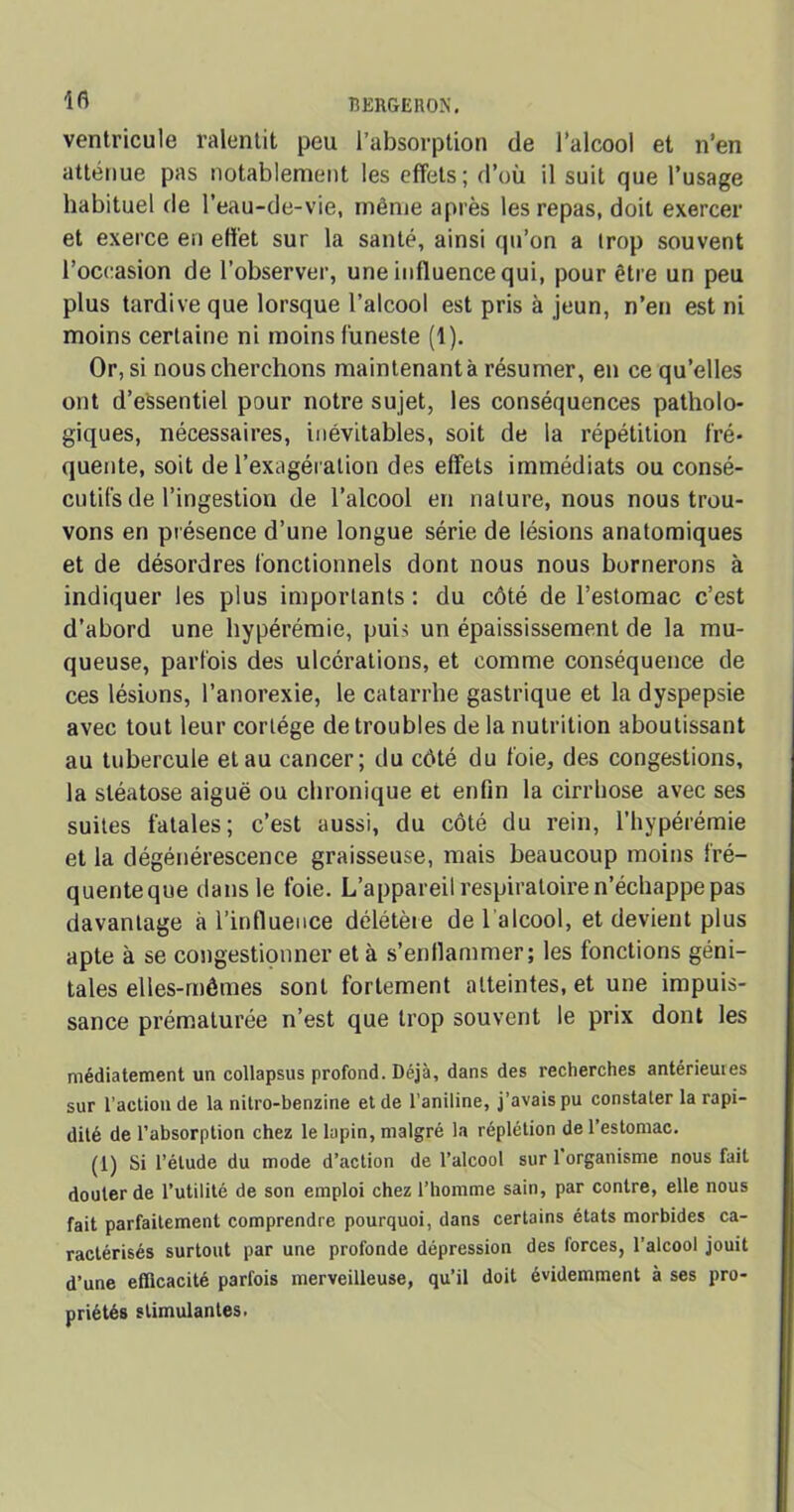 ifi BERGEROÎW ventricule ralentit peu l’absorption de l’alcool et n’en atténue pas notablement les effets; d’où il suit que l’usage habituel de l’eau-de-vie, même après les repas, doit exercer et exerce en effet sur la santé, ainsi qu’on a trop souvent l’occasion de l’observer, une influence qui, pour être un peu plus tardive que lorsque l’alcool est pris à jeun, n’en est ni moins certaine ni moins funeste (1). Or, si nous cherchons maintenant à résumer, en ce qu’elles ont d’essentiel pour notre sujet, les conséquences patholo- giques, nécessaires, inévitables, soit de la répétition fré- quente, soit de l’exagération des effets immédiats ou consé- cutifs de l’ingestion de l’alcool en nature, nous nous trou- vons en présence d’une longue série de lésions anatomiques et de désordres fonctionnels dont nous nous bornerons à indiquer les plus importants: du côté de l’estomac c’est d’abord une hypérémie, puis un épaississement de la mu- queuse, parfois des ulcérations, et comme conséquence de ces lésions, l’anorexie, le catarrhe gastrique et la dyspepsie avec tout leur cortège de troubles de la nutrition aboutissant au tubercule et au cancer; du côté du foie, des congestions, la stéatose aiguë ou chronique et enfin la cirrhose avec ses suites fatales; c’est aussi, du côté du rein, l’hypérémie et la dégénérescence graisseuse, mais beaucoup moins fré- quenteque dans le foie. L’appareil respiratoire n’échappe pas davantage à l’influence délétère de l'alcool, et devient plus apte à se congestionner et à s’enflammer; les fonctions géni- tales elles-mêmes sont fortement atteintes, et une impuis- sance prématurée n’est que trop souvent le prix dont les médiatement un collapsus profond. Déjà, dans des recherches antérieures sur l’action de la nitro-benzine et de l’aniline, j’avais pu constater la rapi- dité de l’absorption chez le lapin, malgré la réplétion de l’estomac. (1) Si l’élude du mode d’action de l’alcool sur 1 organisme nous fait douter de l’utilité de son emploi chez l’homme sain, par contre, elle nous fait parfaitement comprendre pourquoi, dans certains états morbides ca- ractérisés surtout par une profonde dépression des forces, l'alcool jouit d’une efficacité parfois merveilleuse, qu’il doit évidemment à ses pro- priétés stimulantes.