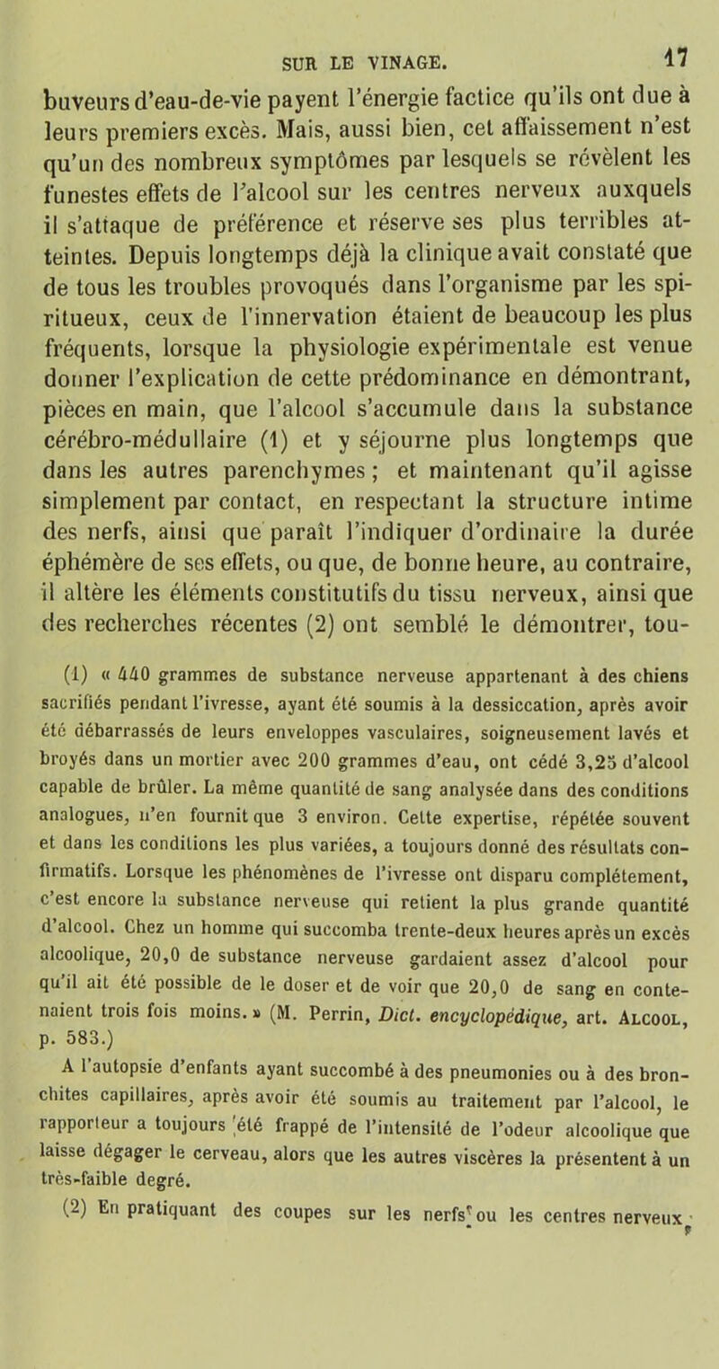 buveurs d’eau-de-vie payent l’énergie factice qu’ils ont due à leurs premiers excès. Mais, aussi bien, cet affaissement n est qu’un des nombreux symptômes par lesquels se révèlent les funestes effets de l’alcool sur les centres nerveux auxquels il s’attaque de préférence et réserve ses plus terribles at- teintes. Depuis longtemps déjà la clinique avait constaté que de tous les troubles provoqués dans l’organisme par les spi- ritueux, ceux de l'innervation étaient de beaucoup les plus fréquents, lorsque la physiologie expérimentale est venue donner l’explication de cette prédominance en démontrant, pièces en main, que l’alcool s’accumule dans la substance cérébro-médullaire (1) et y séjourne plus longtemps que dans les autres parenchymes ; et maintenant qu’il agisse simplement par contact, en respectant la structure intime des nerfs, ainsi que paraît l’indiquer d’ordinaire la durée éphémère de ses effets, ou que, de bonne heure, au contraire, il altère les éléments constitutifs du tissu nerveux, ainsique des recherches récentes (2) ont semblé le démontrer, tou- (1) « MO grammes de substance nerveuse appartenant à des chiens sacrifiés pendant l’ivresse, ayant été soumis à la dessiccation, après avoir été débarrassés de leurs enveloppes vasculaires, soigneusement lavés et broyés dans un mortier avec 200 grammes d’eau, ont cédé 3,25 d’alcool capable de brûler. La même quantité de sang analysée dans des conditions analogues, n’en fournit que 3 environ. Celte expertise, répétée souvent et dans les conditions les plus variées, a toujours donné des résultats con- firmatifs. Lorsque les phénomènes de l’ivresse ont disparu complètement, c’est encore la substance nerveuse qui retient la plus grande quantité d alcool. Chez un homme qui succomba trente-deux heures après un excès alcoolique, 20,0 de substance nerveuse gardaient assez d’alcool pour qu il ait été possible de le doser et de voir que 20,0 de sang en conte- naient trois fois moins.» (M. Perrin, Dict. encyclopédique, art. Alcool, p. 583.) A 1 autopsie d enfants ayant succombé à des pneumonies ou à des bron- chites capillaires, après avoir été soumis au traitement par l’alcool, le 1 apporteur a toujours été frappé de l’intensité de l’odeur alcoolique que laisse dégager le cerveau, alors que les autres viscères la présentent à un très-faible degré. (-) En pratiquant des coupes sur les nerfs'ou les centres nerveux • «