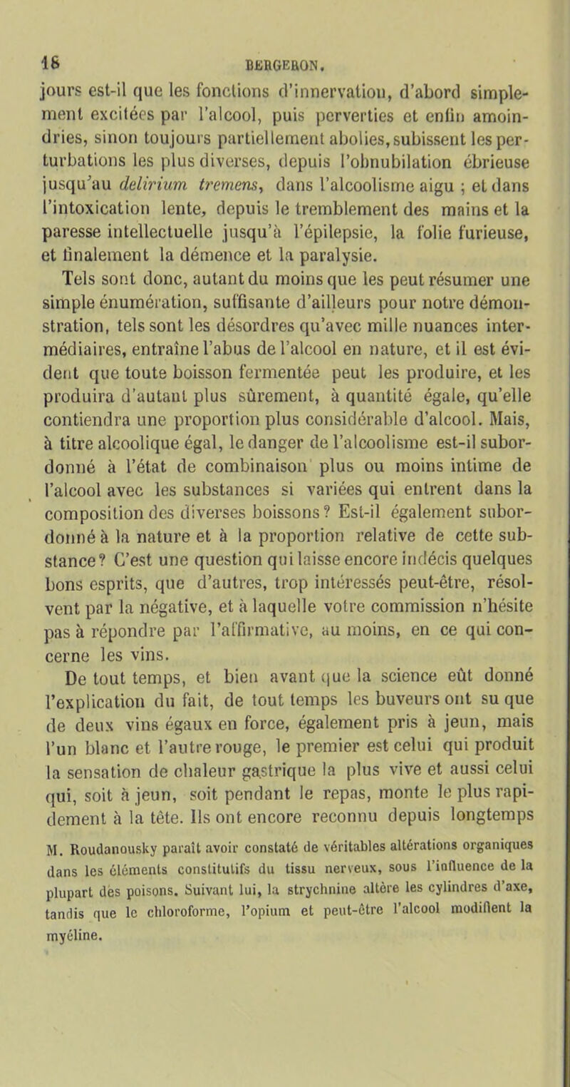 jours est-il que les fonctions d’innervation, d’abord simple- ment excitées par l’alcool, puis perverties et enfin amoin- dries, sinon toujours partiellement abolies,subissent les per- turbations les plus diverses, depuis l’obnubilation ébrieuse jusqu'au delirium tremens, dans l’alcoolisme aigu ; et dans l’intoxication lente, depuis le tremblement des mains et la paresse intellectuelle jusqu’à l’épilepsie, la folie furieuse, et finalement la démence et la paralysie. Tels sont donc, autant du moins que les peut résumer une simple énumération, suffisante d’ailleurs pour notre démon- stration, tels sont les désordres qu’avec mille nuances inter- médiaires, entraîne l’abus de l’alcool en nature, et il est évi- dent que toute boisson fermentée peut les produire, et les produira d’autant plus sûrement, à quantité égale, qu’elle contiendra une proportion plus considérable d’alcool. Mais, à titre alcoolique égal, le danger de l’alcoolisme est-il subor- donné à l’état de combinaison plus ou moins intime de l’alcool avec les substances si variées qui entrent dans la composition des diverses boissons? Est-il également subor- donné à la nature et à la proportion relative de cette sub- stance? C’est une question qui laisse encore indécis quelques bons esprits, que d’autres, trop intéressés peut-être, résol- vent par la négative, et à laquelle votre commission n’hésite pas à répondre par l’affirmative, au moins, en ce qui con- cerne les vins. De tout temps, et bien avant que la science eût donné l’explication du fait, de tout temps les buveurs ont su que de deux vins égaux en force, également pris à jeun, mais l’un blanc et l’autre rouge, le premier est celui qui produit la sensation de chaleur gastrique la plus vive et aussi celui qui, soit à jeun, soit pendant le repas, monte le plus rapi- dement à la tête. Ils ont encore reconnu depuis longtemps M. Roudanousky paraît avoir constaté de véritables altérations organiques dans les éléments conslitulifs du tissu nerveux, sous l’influence de la plupart des poisons. Suivant lui, la strychnine altère les cylindres d’axe, tandis que le chloroforme, l’opium et peut-être l’alcool modifient la myéline.