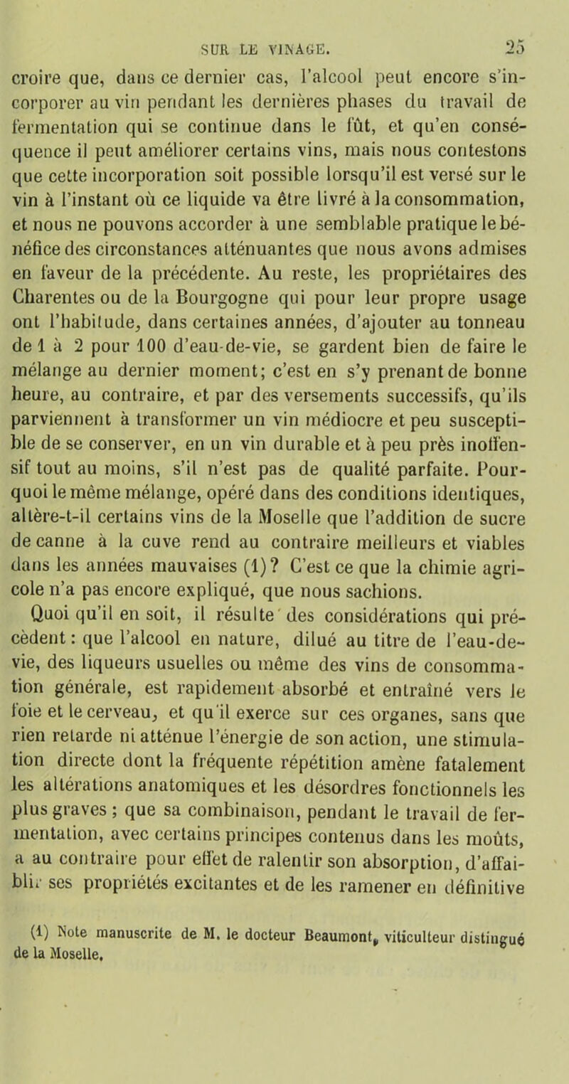 croire que, dans ce dernier cas, l’alcool peut encore s’in- corporer au vin pendant les dernières phases du travail de fermentation qui se continue dans le fût, et qu’en consé- quence il peut améliorer certains vins, mais nous contestons que cette incorporation soit possible lorsqu’il est versé sur le vin à l’instant où ce liquide va être livré à la consommation, et nous ne pouvons accorder à une semblable pratique le bé- néfice des circonstances atténuantes que nous avons admises en faveur de la précédente. Au reste, les propriétaires des Gharentes ou de la Bourgogne qui pour leur propre usage ont l’habitude, dans certaines années, d’ajouter au tonneau de 1 à 2 pour 100 d’eau-de-vie, se gardent bien de faire le mélange au dernier moment; c’est en s’y prenant de bonne heure, au contraire, et par des versements successifs, qu’ils parviennent à transformer un vin médiocre et peu suscepti- ble de se conserver, en un vin durable et à peu près inotfen- sif tout au moins, s’il n’est pas de qualité parfaite. Pour- quoi le même mélange, opéré dans des conditions identiques, altère-t-il certains vins de la Moselle que l’addition de sucre de canne à la cuve rend au contraire meilleurs et viables dans les années mauvaises (1)? C’est ce que la chimie agri- cole n’a pas encore expliqué, que nous sachions. Quoi qu’il en soit, il résulte des considérations qui pré- cèdent : que l’alcool en nature, dilué au titre de l’eau-de- vie, des liqueurs usuelles ou même des vins de consomma- tion générale, est rapidement absorbé et entraîné vers le toie et le cerveau, et qu'il exerce sur ces organes, sans que rien retarde ni atténue l’énergie de son action, une stimula- tion directe dont la fréquente répétition amène fatalement les altérations anatomiques et les désordres fonctionnels les plus graves ; que sa combinaison, pendant le travail de fer- mentation, avec certains principes contenus dans les moûts, a au contraire pour effet de ralentir son absorption, d’affai- blii ses propriétés excitantes et de les ramener en définitive (1) Note manuscrite de M. le docteur Beaumont^ viticulteur distingué de la Moselle.