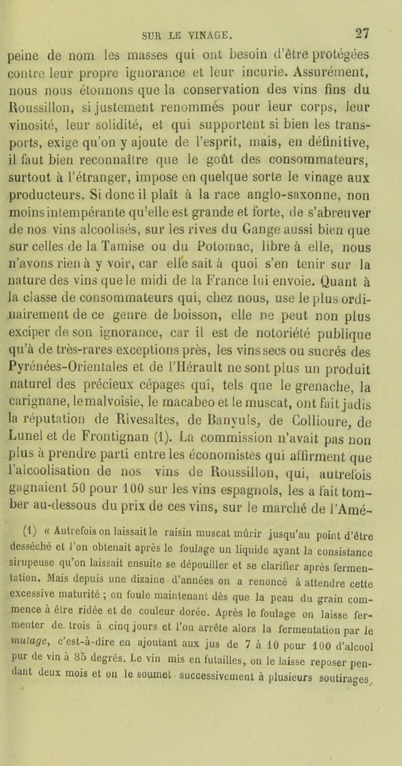 peine de nom les masses qui ont besoin d’être protégées contre leur propre ignorance et leur incurie. Assurément, nous nous étonnons que la conservation des vins fins du Roussillon, si justement renommés pour leur corps, leur vinosité, leur solidité, et qui supportent si bien les trans- ports, exige qu’on y ajoute de l’esprit, mais, en définitive, il faut bien reconnaître que le goût des consommateurs, surtout à l’étranger, impose en quelque sorte le vinage aux producteurs. Si donc il plaît à la race anglo-saxonne, non moins intempérante qu’elle est grande et forte, de s’abreuver de nos vins alcoolisés, sur les rives du Gange aussi bien que sur celles de la Tamise ou du Potomac, libre à elle, nous n’avons rien à y voir, car elle sait à quoi s’en tenir sur la nature des vins que le midi de la France lui envoie. Quant à la classe de consommateurs qui, chez nous, use le plus ordi- nairement de ce genre de boisson, elle ne peut non plus exciper de son ignorance, car il est de notoriété publique qu’à de très-rares exceptions près, les vins secs ou sucrés des Pyrénées-Orientales et de l’Hérault ne sont plus un produit naturel des précieux cépages qui, tels que le grenache, la carignane, le malvoisie, le rnacabeo et le muscat, ont fait jadis la réputation de Rivesaltes, de Banyuls, de Collioure, de Lunel et de Frontignan (1). La commission n’avait pas non plus à prendre parti entre les économistes qui affirment que l’alcoolisation de nos vins de Roussillon, qui, autrefois gagnaient 50 pour 100 sur les vins espagnols, les a fait tom- ber au-dessous du prix de ces vins, sur le marché de l’Amé- (1) « Autrefois on laissait le raisin muscat mûrir jusqu’au point d’être desséché et 1 on obtenait après le foulage un liquide ayant la consistance sirupeuse qu’on laissait ensuite se dépouiller et se clarifier après fermen- tation. Mais depuis une dizaine d’années on a renoncé à attendre cette excessive maturité ; on foule maintenant dès que la peau du grain com- mence à être ridée et de couleur dorée. Après le foulage on laisse fer- menter de trois à cinq jours et l’on arrête alors la fermentation par le mutage, c’est-à-dire en ajoutant aux jus de 7 à 10 pour 100 d’alcool pur de vin à 85 degrés. Le vin mis en futailles, on le laisse reposer pen- dant deux mois et on le soumet successivement à plusieurs soutirages.