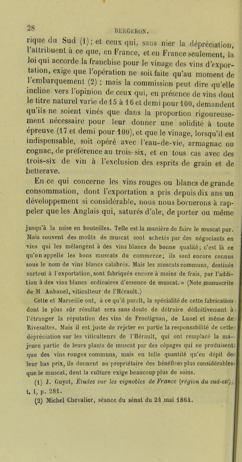 ÜEUGERON. rique du Sud (1 ) ; et ceux qui, sans nier la dépréciation, 1 attribuent a ce que, en France, et en France seulement, la Joi qui accorde la franchise pour le vinage des vins d’expor- tation, exige que l’opération ne soit faite qu’au moment de 1 embarquement (2) ; mais la commission peut dire qu’elle incline vers 1 opinion de ceux qui, en présence de vins dont le litre naturel varie de 15 à 16 et demi pour 100, demandent qu ils ne soient vinés que dans la proportion rigoureuse- ment nécessaire pour leur donner une solidité à toute épreuve (17 et demi pour 100), et que le vinage, lorsqu’il est indispensable, soit opéré avec l’eau-de-vie, armagnac ou cognac, de piétérence au trois-six, et en tous cas avec des trois-six de vin à 1 exclusion des esprits de grain et de betterave. En ce qui concerne les vins rouges ou blancs de grande consommation, dont l’exportation a pris depuis dix ans un développement si considérable, nous nous bornerons à rap- peler que les Anglais qui, saturés d’ale, de porter ou même jusqu’à la mise en bouteilles. Telle est la manière de faire le muscat pur. Mais souvent des moûts de muscat sont achetés par des négociants en vins qui les mélangent à des vins blancs de bonne qualité; c’est là ce qu’on appelle les bons muscats du commerce; ils sont encore connus sous le nom de vins blancs calabres. Mais les muscats communs, destinés surtout à Importation, sont fabriqués encore à moins de frais, par l’addi- tion à des vins blancs ordinaires d’essence de muscat. » (Note manuscrite de M Aubanel, viticulteur de l’Hérault.) Cette et Marseille ont, à ce qu’il paraît, la spécialité de cette fabrication dont le plus sûr résultat sera sans doute de détruire définitivement à l’étranger la réputation des vins de Fronlignan, de Lunel et même de Rivesaltes. Mais il est juste de rejeter en partie la responsabilité de cette dépréciation sur les viticulteurs de l’Hérault, qui ont remplacé la ma- jeure partie de leurs plants de muscat par des cépages qui ne produisent que des vins rouges communs, mais en telle quantité qu’en dépit de leur bas prix, ils donnent au propriétaire des bénéfices plus considérables que le muscat, dont la culture exige beaucoup plus de soins. (1) J. Guyot, Éludes sur les vignobles de France [région du sud-est), t. 1, p. 281. (2) Michel Chevalier, séance du sénat du 2b mai 1864.
