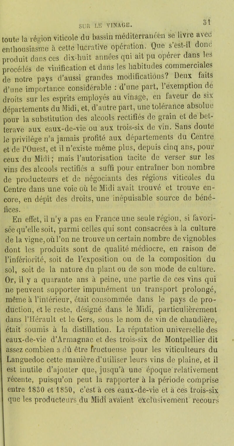 SUR LE VINAGE, toute la région viticole du bassin méditerranéen se livre avec enthousiasme à cette lucrative opération. Que s’est-il donc produit dans ces dix-huit années qui ait pu opérer dans le* procédés de vinification et dans les habitudes commerciales de notre pays d’aussi grandes modifications? Deux faits d’une importance considérable : d’une part, l’exemption de droits sur les esprits employés au vinage, en faveur de six départements du Midi, et, d’autre part, une tolérance absolue pour la substitution des alcools rectifiés de grain et de bet- terave aux eaux-de-vie ou aux trois-six de vin. Sans doute le privilège n’a jamais profité aux départements du Centre et de l’Ouest, et il n’existe même plus, depuis cinq ans, pour ceux du Midi ; mais l’autorisation tacite de verser sur les vins des alcools rectifiés a suffi pour entraîner bon nombre de producteurs et de négociants des régions viticoles du Centre dans une voie où le Midi avait trouvé et trouve en- core, en dépit des droits, une inépuisable source de béné- fices. En effet, il n’y a pas en France une seule région, si favori- sée qu’elle soit, parmi celles qui sont consacrées à la culture de la vigne, où l’on ne trouve un certain nombre de vignobles dont les produits sont de qualité médiocre, en raison de l’infériorité, soit de l’exposition ou de la composition du sol, soit de la nature du plant ou de son mode de culture. Or, il y a quarante ans à peine, une partie de ces vins qui ne peuvent supporter impunément un transport prolongé, même à l’intérieur, était consommée dans le pays de pro- duction, et le reste, désigné dans le Midi, particulièrement dans l’Hérault et le Gers, sous le nom de vin de chaudière, était soumis à la distillation. La réputation universelle des eaux-de-vie d’Àrmagnac et des trois-six de Montpellier dit assez combien a dû être fructueuse pour les viticulteurs du Languedoc cette manière d’utiliser leurs vins de plaine, et il est inutile d’ajouter que, jusqu’à une époque relativement récente, puisqu’on peut la rapporter à la période comprise entre 1830 et 1850, c’est à ces eaux-de-vie et à ces trois-six que les producteurs du Midi avaient exclusivement recour rji ■