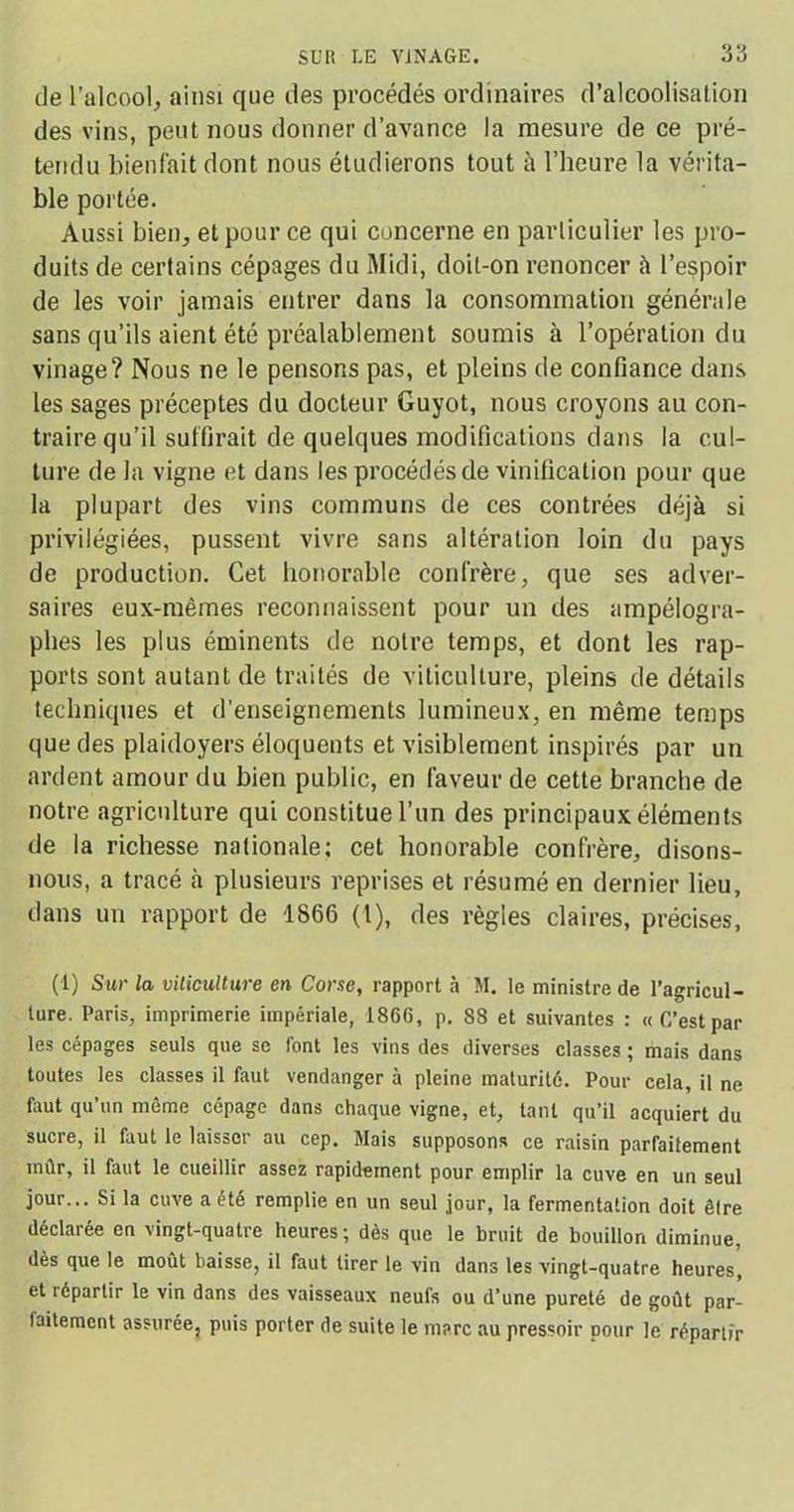 de l’alcool, ainsi que des procédés ordinaires d’alcoolisation des vins, peut nous donner d’avance la mesure de ce pré- tendu bienfait dont nous étudierons tout à l’heure la vérita- ble portée. Aussi bien, et pour ce qui concerne en particulier les pro- duits de certains cépages du Midi, doit-on renoncer à l’espoir de les voir jamais entrer dans la consommation générale sans qu’ils aient été préalablement soumis à l’opération du vinage? Nous ne le pensons pas, et pleins de confiance dans les sages préceptes du docteur Guyot, nous croyons au con- traire qu’il suffirait de quelques modifications dans la cul- ture de la vigne et dans les procédés de vinification pour que la plupart des vins communs de ces contrées déjà si privilégiées, pussent vivre sans altération loin du pays de production. Cet honorable confrère, que ses adver- saires eux-mêmes reconnaissent pour un des ampélogra- plies les plus éminents de notre temps, et dont les rap- ports sont autant de traités de viticulture, pleins de détails techniques et d’enseignements lumineux, en même temps que des plaidoyers éloquents et visiblement inspirés par un ardent amour du bien public, en faveur de cette branche de notre agriculture qui constitue l’un des principaux éléments de la richesse nationale; cet honorable confrère, disons- nous, a tracé à plusieurs reprises et résumé en dernier lieu, dans un rapport de 1866 (1), des règles claires, précises, (1) Sur la viticulture en Corse, rapport à M. le ministre de l’agricul- ture. Paris, imprimerie impériale, 1866, p. 88 et suivantes : « C’est par les cépages seuls que se font les vins des diverses classes ; mais dans toutes les classes il faut vendanger à pleine maturité. Pour cela, il ne faut qu’un même cépage dans chaque vigne, et, tant qu’il acquiert du sucre, il faut le laisser au cep. Mais supposons ce raisin parfaitement mûr, il faut le cueillir assez rapidement pour emplir la cuve en un seul jour... Si la cuve a été remplie en un seul jour, la fermentation doit être déclarée en vingt-quatre heures; dès que le bruit de bouillon diminue, dès que le moût baisse, il faut tirer le vin dans les vingt-quatre heures, et répartir le vin dans des vaisseaux neufs ou d’une pureté de goût par- faitement assurée, puis porter de suite le marc au pressoir pour le répartir