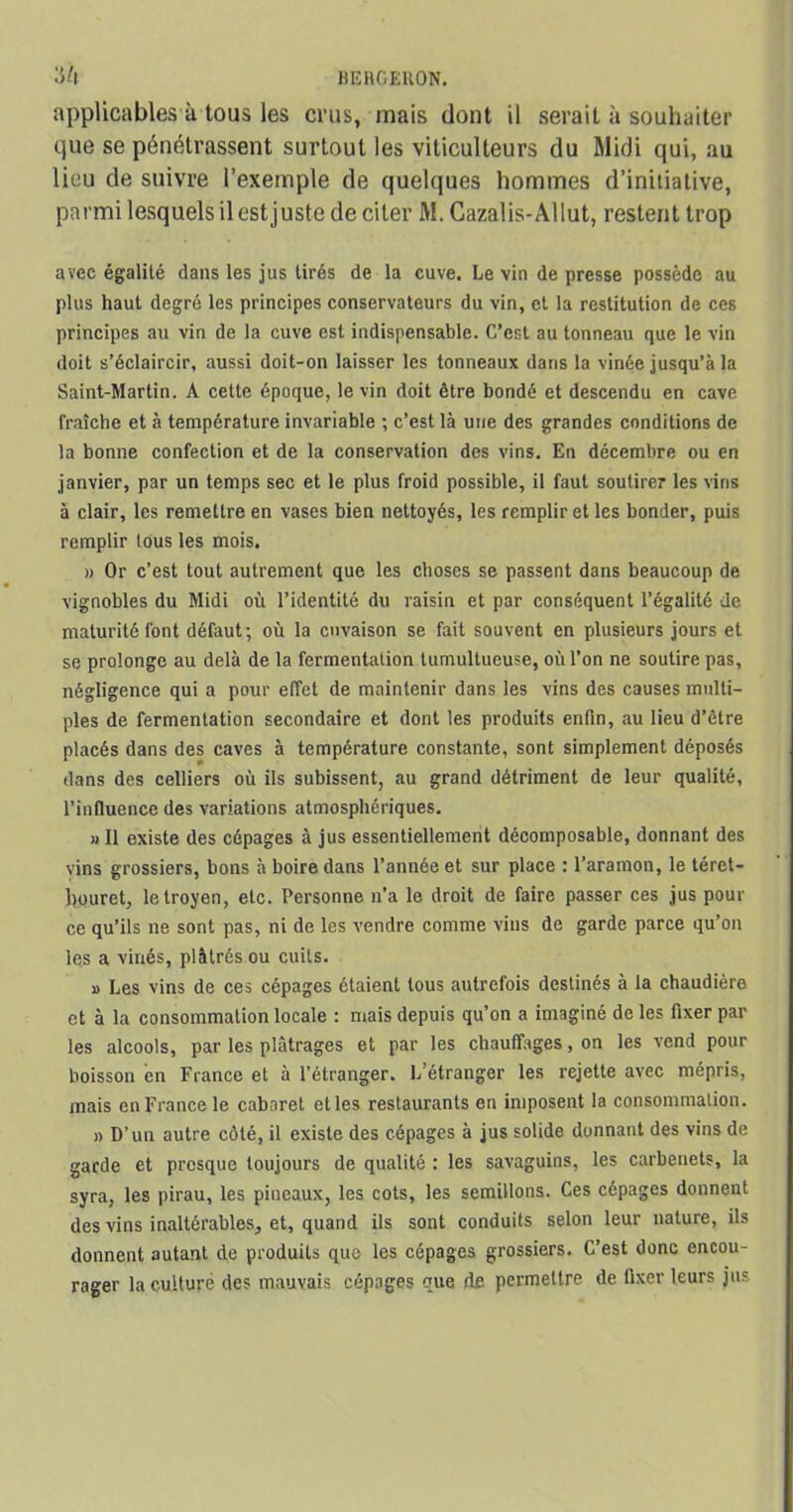 applicables à tous les crus, mais dont il serait à souhaiter que se pénétrassent surtout les viticulteurs du Midi qui, au lieu de suivre l’exemple de quelques hommes d’initiative, parmi lesquels ilest juste de citer M. Gazalis-Allut, restent trop avec égalité dans les jus tirés de la cuve. Le vin de presse possède au plus haut degré les principes conservateurs du vin, et la restitution de ces principes au vin de la cuve est indispensable. C’est au tonneau que le vin doit s’éclaircir, aussi doit-on laisser les tonneaux dans la vinée jusqu’à la Saint-Martin. A cette époque, le vin doit être bondé et descendu en cave fraîche et à température invariable ; c’est là une des grandes conditions de la bonne confection et de la conservation des vins. En décembre ou en janvier, par un temps sec et le plus froid possible, il faut soutirer les vins à clair, les remettre en vases bien nettoyés, les remplir et les bonder, puis remplir tous les mois. » Or c’est tout autrement que les choses se passent dans beaucoup de vignobles du Midi où l’identité du raisin et par conséquent l’égalité de maturité font défaut; où la cnvaison se fait souvent en plusieurs jours et se prolonge au delà de la fermentation tumultueuse, où l’on ne soutire pas, négligence qui a pour effet de maintenir dans les vins des causes multi- ples de fermentation secondaire et dont les produits enfin, au lieu d’être placés dans des caves à température constante, sont simplement déposés dans des celliers où ils subissent, au grand détriment de leur qualité, l’influence des variations atmosphériques. « Il existe des cépages à jus essentiellement décomposable, donnant des vins grossiers, bons à boire dans l’année et sur place : l’aramon, le téret- bouret, letroyen, etc. Personne n’a le droit de faire passer ces jus pour ce qu’ils ne sont pas, ni de les vendre comme vins de garde parce qu’on les a vinés, plâtrés ou cuits. » Les vins de ces cépages étaient tous autrefois destinés à la chaudière et à la consommation locale : mais depuis qu’on a imaginé de les fixer par les alcools, par les plâtrages et par les chauffages, on les vend pour boisson en France et à l’étranger. L’étranger les rejette avec mépris, mais en France le cabaret et les restaurants en imposent la consommation. » D’un autre côté, il existe des cépages à jus solide donnant des vins de garde et presque toujours de qualité : les savaguins, les carbenets, la syra, les pirau, les pineaux, les cots, les semillons. Ces cépages donnent des vins inaltérables, et, quand ils sont conduits selon leur nature, ils donnent autant de produits que les cépages grossiers. C’est donc encou- rager la culture des mauvais cépages que d.e permettre de fixer leurs jus