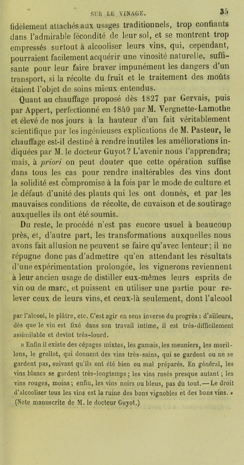 fidèlement attachés aux usages traditionnels, trop confiants dans l’admirable fécondité de leur sol, et se montrent trop empressés surtout à alcooliser leurs vins, qui, cependant, pourraient facilement acquérir une vinosité naturelle, suffi- sante pour leur faire braver impunément les dangers d’un transport, si la récolte du fruit et le traitement des moûts étaient l’objet de soins mieux entendus. Quant au chauffage proposé dès 1S27 par Gervais, puis par Appert, perfectionné en 18Z1O par M. Vergnette- Lamothe et élevé de nos jours à la hauteur d’un fait véritablement scientifique par les ingénieuses explications de M. Pasteur, le chauffage est-il destiné à rendre inutiles les améliorations in- diquées par M. le docteur Guyot? L’avenir nous l’apprendra; mais, à 'priori on peut douter que cette opération suffise dans tous les cas pour rendre inaltérables des vins dont la solidité est compromise à la fois par le mode de culture et le défaut d’unité des plants qui les ont donnés, et par les mauvaises conditions de récolte, de cuvaison et de soutirage auxquelles ils ont été soumis. Du reste, le procédé n’est pas encore usuel à beaucoup près, et, d’autre part, les transformations auxquelles nous avons fait allusion ne peuvent se faire qu’avec lenteur; il ne répugne donc pas d’admettre qu’en attendant les résultats d’une expérimentation prolongée, les vignerons reviennent à leur ancien usage de distiller eux-mêmes leurs esprits de vin ou de marc, et puissent en utiliser une partie pour re- lever ceux de leurs vins, et ceux-là seulement, dont l’alcool par l’alcool, le plâtre, etc. C’est agir en sens inverse du progrès : d’ailleurs, dès que le vin est fixé dans son travail intime, il est très-difficilement assimilable et devint très-lourd. » Enfin il existe des cépages mixtes, les gamais, les meuniers, les moril- lons, le grollot, qui donnent des vins très-sains, qui se gardent ou ne se gardent pas, suivant qu’ils ont été bien ou mal préparés. En général, les vins blancs se gardent très-longtemps; les vins rosés presque autant ; les vins rouges, moins; enfin, les vins noirs ou bleus, pas du tout.—Le droit d’alcooliser tous les vins est la ruine des bons vignobles et des bons vins. * (Note manuscrite de M. le docteur Guyot.)