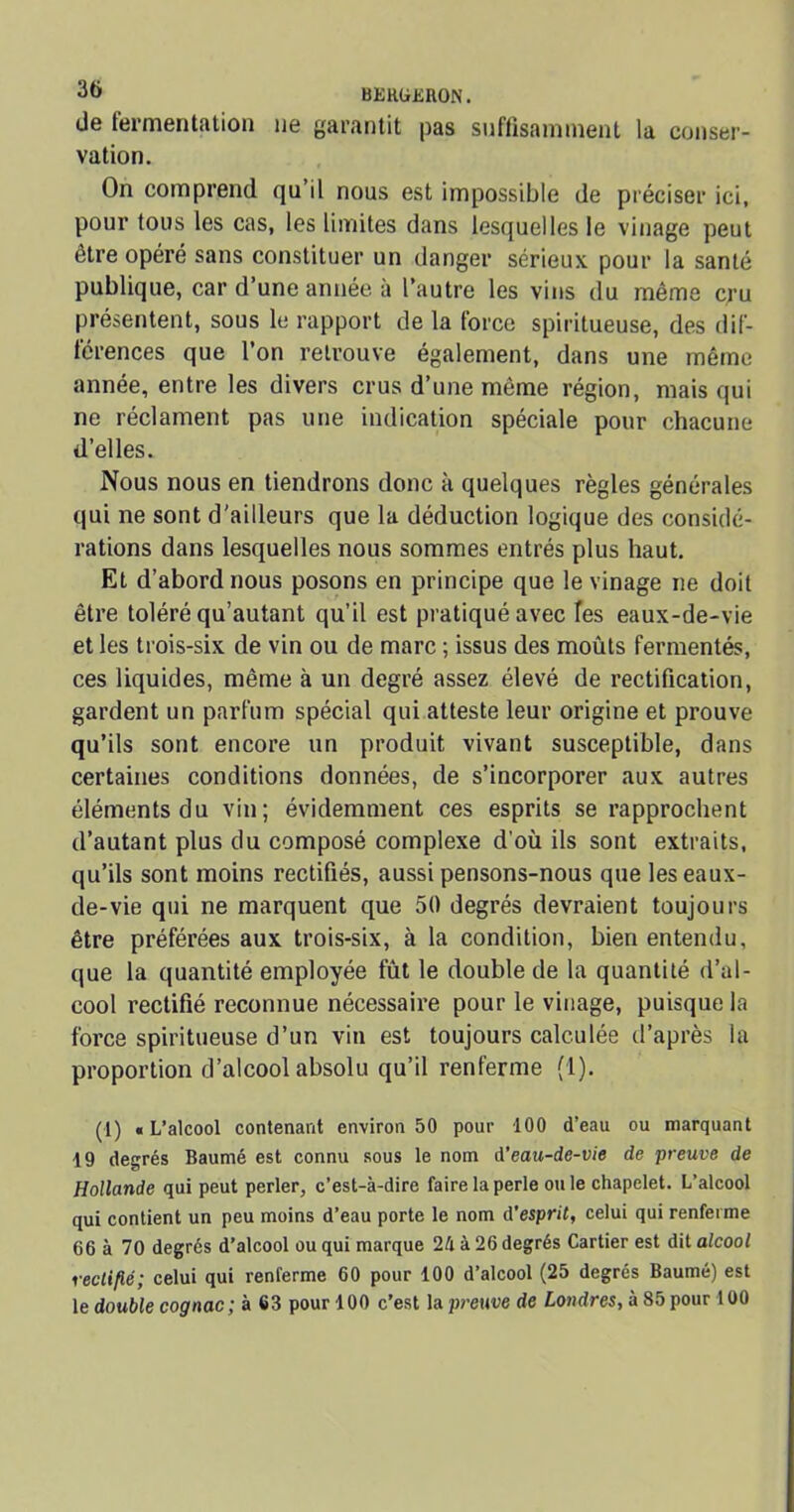 de fermentation ne garantit pas suffisamment la conser- vation. On comprend qu’il nous est impossible de préciser ici, pour tous les cas, les limites dans lesquelles le vinage peut être opéré sans constituer un danger sérieux pour la santé publique, car d’une année à l’autre les vins du même cru présentent, sous le rapport de la force spiritueuse, des dif- férences que l’on retrouve également, dans une même année, entre les divers crus d’une même région, mais qui ne réclament pas une indication spéciale pour chacune d’elles. Nous nous en tiendrons donc à quelques règles générales qui ne sont d'ailleurs que la déduction logique des considé- rations dans lesquelles nous sommes entrés plus haut. Et d’abord nous posons en principe que le vinage ne doit être toléré qu’autant qu’il est pratiqué avec fes eaux-de-vie et les trois-six de vin ou de marc ; issus des moûts fermentés, ces liquides, même à un degré assez élevé de rectification, gardent un parfum spécial qui atteste leur origine et prouve qu’ils sont encore un produit vivant susceptible, dans certaines conditions données, de s’incorporer aux autres éléments du vin; évidemment ces esprits se rapprochent d’autant plus du composé complexe d’où ils sont extraits, qu’ils sont moins rectifiés, aussi pensons-nous que les eaux- de-vie qui ne marquent que 50 degrés devraient toujours être préférées aux trois-six, à la condition, bien entendu, que la quantité employée fût le double de la quantité d’al- cool rectifié reconnue nécessaire pour le vinage, puisque la force spiritueuse d’un vin est toujours calculée d’après la proportion d’alcool absolu qu’il renferme (1). (1) «L’alcool contenant environ 50 pour 100 d’eau ou marquant 19 degrés Baumé est connu sous le nom A’eau-de-vie de preuve de Hollande qui peut perler, c’est-à-dire faire la perle ou le chapelet. L’alcool qui contient un peu moins d’eau porte le nom A’esprit, celui qui renferme 66 à 70 degrés d’alcool ou qui marque 2à à 26 degrés Cartier est dit alcool rectifié; celui qui renferme 60 pour 100 d’alcool (25 degrés Baumé) est le double cognac ; à 63 pour 100 c’est la preuve de Londres, à 85 pour 100