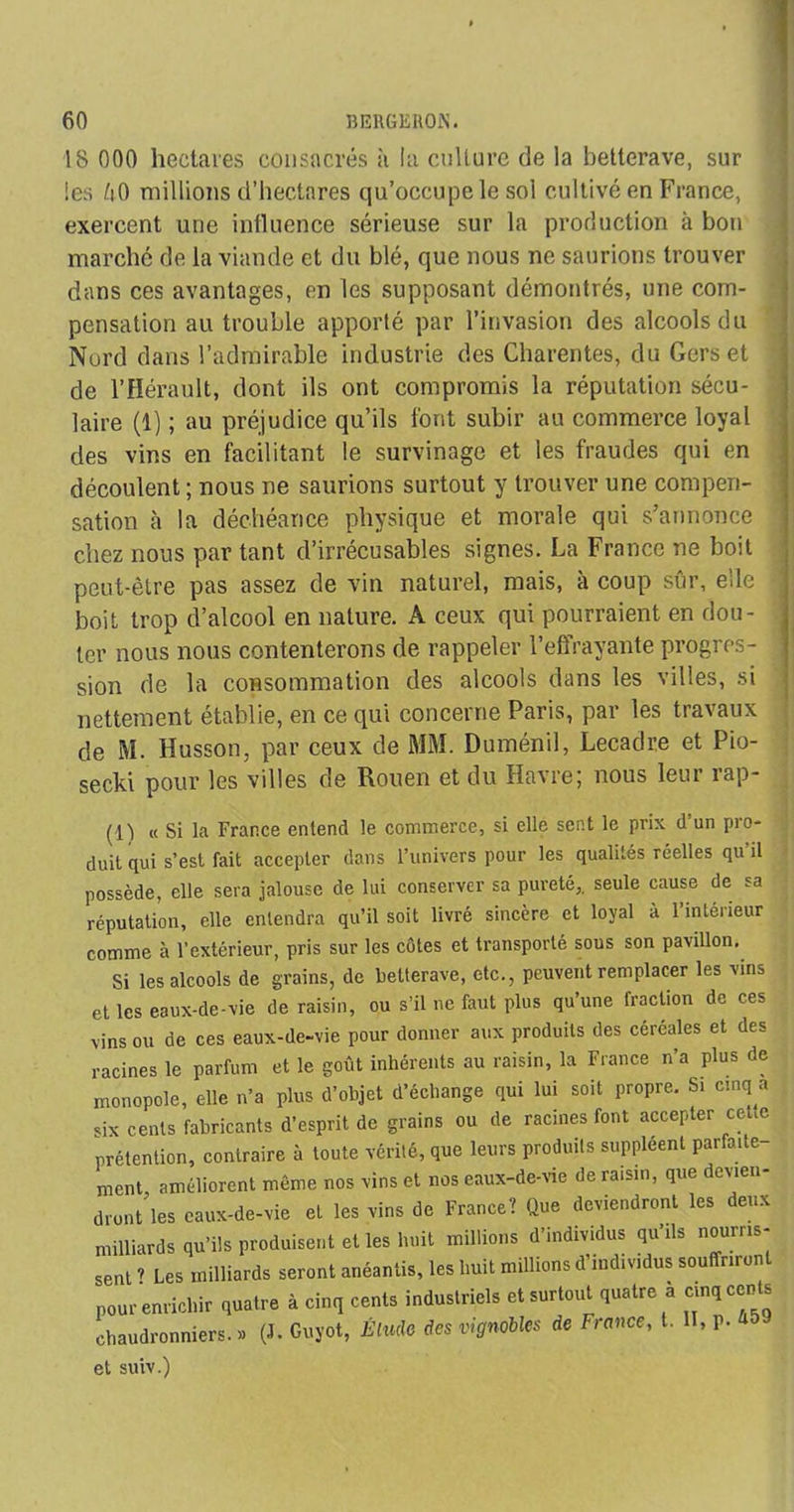 18 000 hectares consacrés à la culture de la betterave, sur les U0 millions d’hectares qu’occupe le sol cultivé en France, exercent une influence sérieuse sur la production à bon marché de la viande et du blé, que nous ne saurions trouver dans ces avantages, en les supposant démontrés, une com- pensation au trouble apporté par l’invasion des alcools du Nord dans l’admirable industrie des Charentes, du Gers et de l’Hérault, dont ils ont compromis la réputation sécu- laire (1) ; au préjudice qu’ils font subir au commerce loyal des vins en facilitant le survinage et les fraudes qui en découlent ; nous ne saurions surtout y trouver une compen- sation à la déchéance physique et morale qui s’annonce chez nous par tant d’irrécusables signes. La France ne boit peut-être pas assez de vin naturel, mais, à coup sûr, elle boit trop d’alcool en nature. A ceux qui pourraient en dou- ter nous nous contenterons de rappeler l’eftrayante progres- sion de la consommation des alcools dans les villes, si nettement établie, en ce qui concerne Paris, par les travaux de M. Husson, par ceux de MM. Duménil, Lecadre et Pio- secki pour les villes de Rouen et du Havre; nous leur rap- (1) « Si la France entend le commerce, si elle sent le prix d’un pro- duit qui s’est fait accepter dans l’univers pour les qualités réelles qu il possède, elle sera jalouse de lui conserver sa pureté,, seule cause de sa réputation, elle entendra qu’il soit livré sincère et loyal à l’intérieur comme à l’extérieur, pris sur les côtes et transporté sous son pavillon. Si les alcools de grains, de betterave, etc., peuvent remplacer les vins et les eaux-de-vie de raisin, ou s’il ne faut plus qu’une fraction de ces vins ou de ces eaux-de-vie pour donner aux produits des céréales et des six cents fabricants d’esprit de grains ou de racines font accepter cette «rétention, contraire à toute vérité, que leurs produits suppléent parfaite racines VI 11 O ou uv X ? , racines le parfum et le goût inhérents au raisin, la France n a plus de monopole, elle n’a plus d’objet d’échange qui lui soit propre. Si cinq a sent ? Les milliards seront c pour enrichir quatre à cinq chaudronniers.» (J. Guyot, et suiv.)