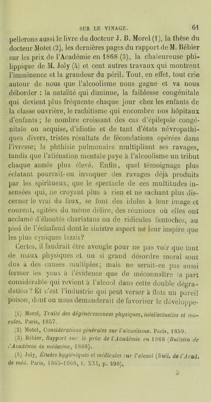 pellerons aussi le livre du docteur J. B. Morel (1), la thèse du docteur Motet (2), les dernières pages du rapport de M. Bèhier sur les prix de l’Académie en 1868 (3)., la chaleureuse phi- lippique de M. .loly (ü) et cent autres travaux qui montrent l’imminence et la grandeur du péril. Tout, en effet, tout crie autour de nous que l’alcoolisme nous gagne et va nous déborder : la natalité qui diminue, la faiblesse congénitale qui devient plus fréquente chaque jour chez les enfants de la classe ouvrière, le rachitisme qui encombre nos hôpitaux d’enfants ; le nombre croissant des cas d’épilepsie congé- nitale ou acquise, d’idiotie et de tant d’états névropathi- ques divers, tristes résultats de fécondations opérées dans l’ivresse; la phthisie pulmonaire multipliant ses ravages, tandis que l’aliénation mentale paye à l’alcoolisme un tribut chaque année plus élevé. Enfin, quel témoignage plus éclatant pourrait-on invoquer des ravages déjà produits par les spiritueux, que le spectacle de ces multitudes in- sensées qui, ne croyant plus à rien et ne sachant plus dis- cerner le vrai du faux, se font des idoles à leur image et courent, agitées du même délire, des réunions où elles ont acclamé d’éhontés charlatans ou de ridicules fantoches, au pied de l’échafaud dont le sinistre aspect ne leur inspire que les plus cyniques lazzis? Certes, il faudrait être aveugle pour ne pas voir que tant de maux physiques et un si grand désordre moral sont dus à des causes multiples; mais ne serait-ce pas aussi lermer les yeux à l’évidence que de méconnaître la part considérable qui revient à l’alcool dans cette double dégra- dation Et c’est l’industrie qui peut verser à fiots un pareil poison, dont on nous demanderait de favoriser le développe- nt) Morel, Traité des dégénérescences physiques, intellectuelles et mo- rales. Paris, 1857. (2) Motet, Considérations générales sur l’alcoolisme. Paris, 1859. (3) Béhier, Rapport sur le prix de l’Académie en 1898 (Bulletin de i’Académie de médecine, 18G8). CO Joly, Éludes hygiéniques et médicales sur l’alcool (Bull, de T Acad, de med, Paris, 1805-1866, t. XXI, p. 490).