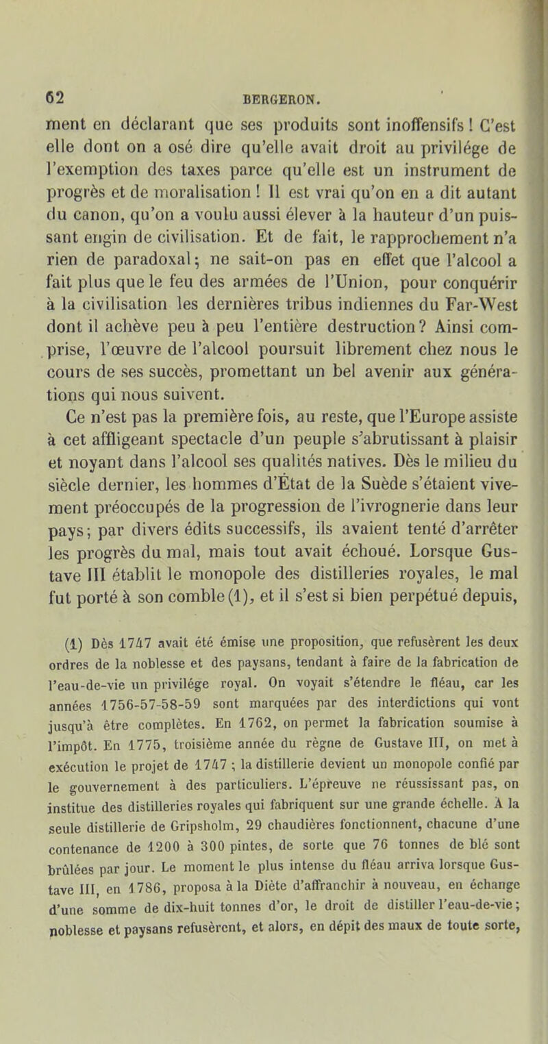 ment en déclarant que ses produits sont inoffensifs ! C’est elle dont on a osé dire qu’elle avait droit au privilège de l’exemption des taxes parce qu’elle est un instrument de progrès et de moralisation ! 11 est vrai qu’on en a dit autant du canon, qu’on a voulu aussi élever à la hauteur d’un puis- sant engin de civilisation. Et de fait, le rapprochement n’a rien de paradoxal ; ne sait-on pas en effet que l’alcool a fait plus que le feu des armées de l’Union, pour conquérir à la civilisation les dernières tribus indiennes du Far-West dont il achève peu à peu l’entière destruction? Ainsi com- prise, l’œuvre de l’alcool poursuit librement chez nous le cours de ses succès, promettant un bel avenir aux généra- tions qui nous suivent. Ce n’est pas la première fois, au reste, que l’Europe assiste à cet affligeant spectacle d’un peuple s'abrutissant à plaisir et noyant dans l’alcool ses qualités natives. Dès le milieu du siècle dernier, les hommes d’État de la Suède s’étaient vive- ment préoccupés de la progression de l’ivrognerie dans leur pays; par divers édits successifs, ils avaient tenté d’arrêter les progrès du mal, mais tout avait échoué. Lorsque Gus- tave III établit le monopole des distilleries royales, le mal fut porté à son comble (1), et il s’est si bien perpétué depuis, (1) Dès 1747 avait été émise une proposition, que refusèrent les deux ordres de la noblesse et des paysans, tendant à faire de la fabrication de l’eau-de-vie un privilège royal. On voyait s’étendre le fléau, car les années 1756-57-58-59 sont marquées par des interdictions qui vont jusqu’à être complètes. En 1762, on permet la fabrication soumise à l’impôt. En 1775, troisième année du règne de Gustave III, on met à exécution le projet de 1747 ; la distillerie devient un monopole confié par le gouvernement à des particuliers. L’épreuve ne réussissant pas, on institue des distilleries royales qui fabriquent sur une grande échelle. A la seule distillerie de Gripsholm, 29 chaudières fonctionnent, chacune d’une contenance de 1200 à 300 pintes, de sorte que 76 tonnes de blé sont brûlées par jour. Le moment le plus intense du fléau arriva lorsque Gus- tave III en 1786, proposa à la Diète d’affranchir à nouveau, en échange d’une somme de dix-huit tonnes d’or, le droit de distiller l’eau-de-vie ; noblesse et paysans refusèrent, et alors, en dépit des maux de toute sorte,