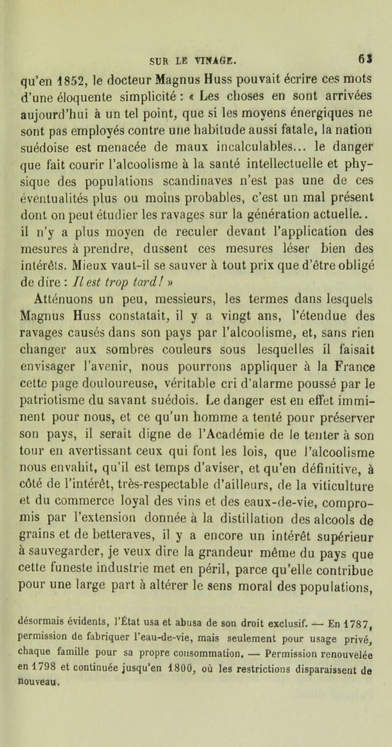 qu’en 1852, le docteur Magnus Huss pouvait écrire ces mots d’une éloquente simplicité : « Les choses en sont arrivées aujourd’hui à un tel point, que si les moyens énergiques ne sont pas employés contre une habitude aussi fatale, la nation suédoise est menacée de maux incalculables... le danger que fait courir l’alcoolisme à la santé intellectuelle et phy- sique des populations Scandinaves n’est pas une de ces éventualités plus ou moins probables, c’est un mal présent dont on peut étudier les ravages sur la génération actuelle.. il n’y a plus moyen de reculer devant l’application des mesures à prendre, dussent ces mesures léser bien des intérêts. Mieux vaut-il se sauver à tout prix que d’être obligé de dire : Il est trop tard! » Atténuons un peu, messieurs, les termes dans lesquels Magnus Huss constatait, il y a vingt ans, l’étendue des ravages causés dans son pays par l’alcoolisme, et, sans rien changer aux sombres couleurs sous lesquelles il faisait envisager l’avenir, nous pourrons appliquer à la France cette page douloureuse, véritable cri d’alarme poussé par le patriotisme du savant suédois. Le danger est en effet immi- nent pour nous, et ce qu’un homme a tenté pour préserver son pays, il serait digne de l’Académie de le tenter à son tour en avertissant ceux qui font les lois, que l’alcoolisme nous envahit, qu’il est temps d’aviser, et qu’en définitive, à côté de l’intérêt, très-respectable d’ailleurs, de la viticulture et du commerce loyal des vins et des eaux-de-vie, compro- mis par l’extension donnée ci la distillation des alcools de grains et de betteraves, il y a encore un intérêt supérieur à sauvegarder, je veux dire la grandeur même du pays que cette funeste industrie met en péril, parce qu’elle contribue pour une large part à altérer le sens moral des populations, désormais évidents, l’État usa et abusa de son droit exclusif. — En 1787, permission de fabriquer l’eau-de-vie, mais seulement pour usage privé, chaque famille pour sa propre consommation. — Permission renouvelée en 1798 et continuée jusqu’en 1800, où les restrictions disparaissent de nouveau.