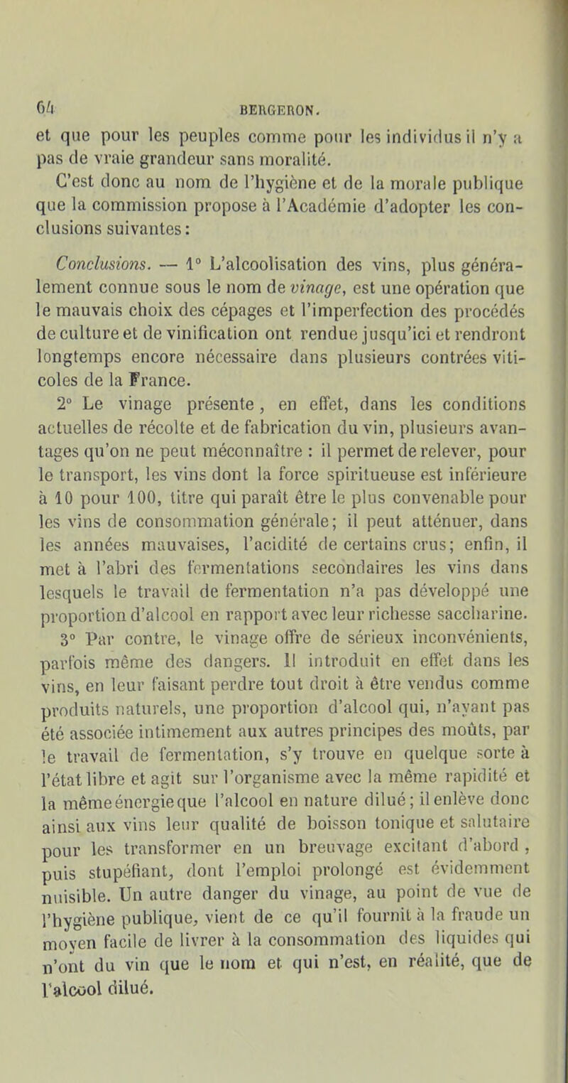 et que pour les peuples comme pour les individus il n’y a pas de vraie grandeur sans moralité. C’est donc au nom de l’hygiène et de la morale publique que la commission propose à l’Académie d’adopter les con- clusions suivantes: Conclusions. — 1° L’alcoolisation des vins, plus généra- lement connue sous le nom de vinage, est une opération que le mauvais choix des cépages et l’imperfection des procédés de culture et de vinification ont rendue jusqu’ici et rendront longtemps encore nécessaire dans plusieurs contrées viti- coles de la France. 2° Le vinage présente, en effet, dans les conditions actuelles de récolte et de fabrication du vin, plusieurs avan- tages qu’on ne peut méconnaître : il permet de relever, pour le transport, les vins dont la force spiritueuse est inférieure fi 10 pour 100, titre qui paraît être le plus convenable pour les vins de consommation générale; il peut atténuer, dans les années mauvaises, l’acidité de certains crus; enfin, il met à l’abri des fermentations secondaires les vins dans lesquels le travail de fermentation n’a pas développé une proportion d’alcool en rapport avec leur richesse saccharine. 3° Par contre, le vinage offre de sérieux inconvénients, parfois même des dangers. Il introduit en effet dans les vins, en leur faisant perdre tout droit à être vendus comme produits naturels, une proportion d’alcool qui, n’avant pas été associée intimement aux autres principes des moûts, par le travail de fermentation, s’y trouve en quelque sorte à l’état libre et agit sur l’organisme avec la même rapidité et la même énergie que l’alcool en nature dilué; il enlève donc ainsi aux vins leur qualité de boisson tonique et salutaire pour les transformer en un breuvage excitant d’abord , puis stupéfiant, dont l’emploi prolongé est évidemment nuisible. Un autre danger du vinage, au point de vue de l’hygiène publique, vient de ce qu’il fournit à la fraude un moyen facile de livrer à la consommation des liquides qui n’ont du vin que le nom et qui n’est, en réalité, que de l'alcool dilué.