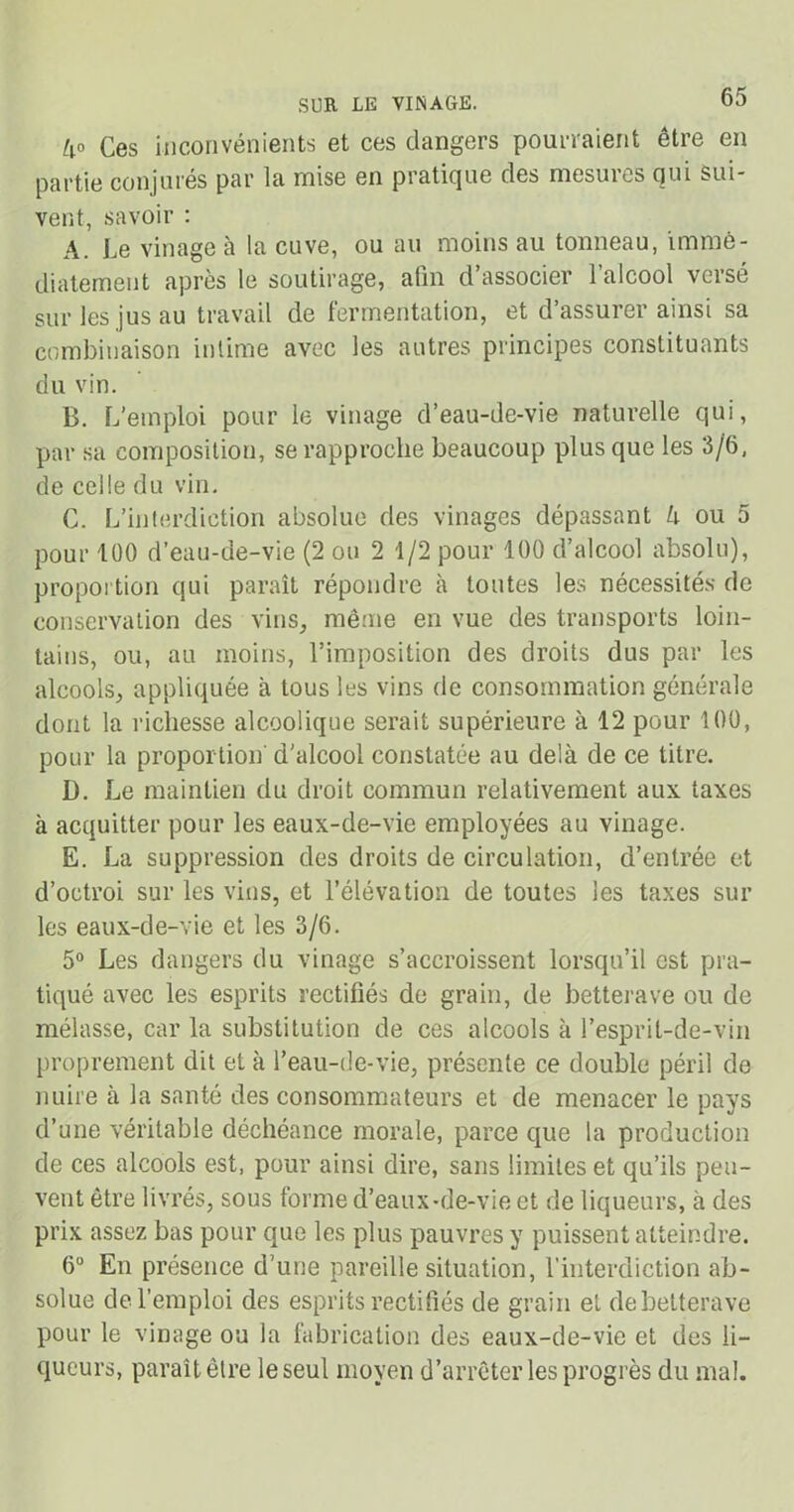 4° Ces inconvénients et ces dangers pourraient être en partie conjures par la mise en praticjue des mcsüies qui sui- vent, savoir : A. Le vinage à la cuve, ou au moins au tonneau, immé- diatement après le soutirage, afin d’associer l’alcool versé sur les jus au travail de fermentation, et d’assurer ainsi sa combinaison intime avec les autres principes constituants du vin. B. L’emploi pour le vinage d’eau-de-vie naturelle qui, par sa composition, se rapproche beaucoup plus que les 3/6, de celle du vin. C. L’interdiction absolue des vinages dépassant 4 ou 5 pour 100 d’eau-de-vie (2 ou 2 1/2 pour 100 d’alcool absolu), proportion qui paraît répondre à toutes les nécessités de conservation des vins, même en vue des transports loin- tains, ou, au moins, l’imposition des droits dus par les alcools, appliquée à tous les vins de consommation générale dont la richesse alcoolique serait supérieure à 12 pour 100, pour la proportion' d’alcool constatée au delà de ce titre. D. Le maintien du droit commun relativement aux taxes à acquitter pour les eaux-de-vie employées au vinage. E. La suppression des droits de circulation, d’entrée et d’octroi sur les vins, et l’élévation de toutes les taxes sur les eaux-de-vie et les 3/6. 5° Les dangers du vinage s’accroissent lorsqu’il est pra- tiqué avec les esprits rectifiés de grain, de betterave ou de mélasse, car la substitution de ces alcools à l’esprit-de-vin proprement dit et à l’eau-de-vie, présente ce double péril de nuire à la santé des consommateurs et de menacer le pays d’une véritable déchéance morale, parce que la production de ces alcools est, pour ainsi dire, sans limites et qu’ils peu- vent être livrés, sous forme d’eaux-de-vie et de liqueurs, à des prix assez bas pour que les plus pauvres y puissent atteindre. 6° En présence d’une pareille situation, l’interdiction ab- solue de l’emploi des esprits rectifiés de grain et de betterave pour le vinage ou la fabrication des eaux-de-vie et des li- queurs, paraît être le seul moyen d’arrêter les progrès du mal.