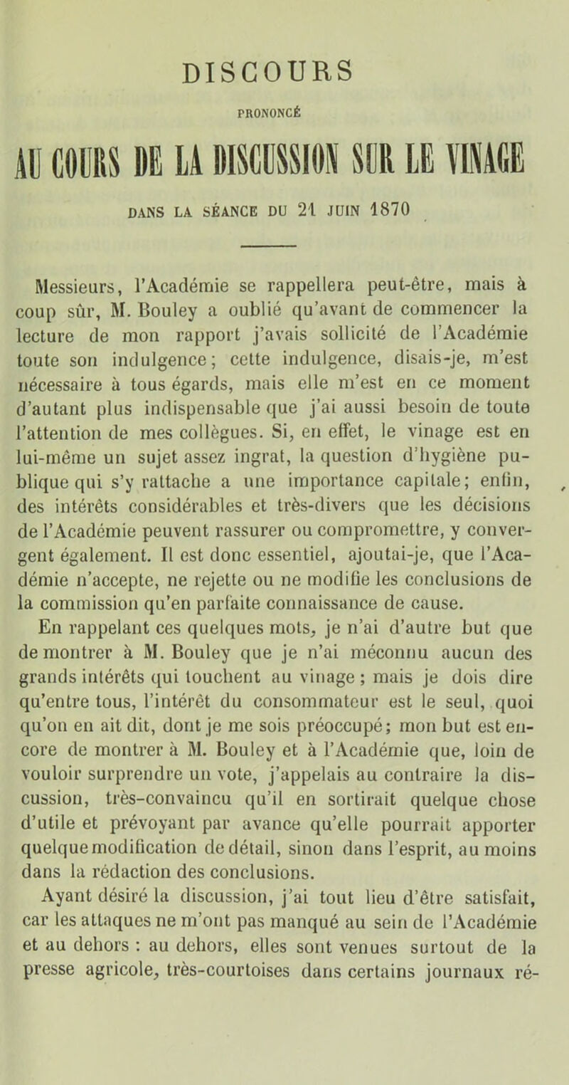 DISCOURS PRONONCÉ 11] COURS DE LA DISCUSSION SCR LE VINAGE DANS LA SÉANCE DU 21 JUIN 1870 Messieurs, l’Académie se rappellera peut-être, mais à coup sûr, M. Bouley a oublié qu’avant de commencer la lecture de mon rapport j’avais sollicité de l’Académie toute son indulgence; cette indulgence, disais-je, m’est nécessaire à tous égards, mais elle m’est en ce moment d’autant plus indispensable que j’ai aussi besoin de toute l’attention de mes collègues. Si, en effet, le vinage est en lui-même un sujet assez ingrat, la question d’hygiène pu- blique qui s’y rattache a une importance capitale; enfin, des intérêts considérables et très-divers que les décisions de l’Académie peuvent rassurer ou compromettre, y conver- gent également. Il est donc essentiel, ajoutai-je, que l’Aca- démie n’accepte, ne rejette ou ne modifie les conclusions de la commission qu’en parfaite connaissance de cause. En rappelant ces quelques mots, je n’ai d’autre but que démontrer à M. Bouley que je n’ai méconnu aucun des grands intérêts qui touchent au vinage ; mais je dois dire qu’entre tous, l’intérêt du consommateur est le seul, quoi qu’on en ait dit, dont je me sois préoccupé; mon but est en- core de montrer à M. Bouley et à l’Académie que, loin de vouloir surprendre un vote, j’appelais au contraire la dis- cussion, très-convaincu qu’il en sortirait quelque chose d’utile et prévoyant par avance qu’elle pourrait apporter quelque modification de détail, sinon dans l’esprit, au moins dans la rédaction des conclusions. Ayant désiré la discussion, j’ai tout lieu d’être satisfait, car les attaques ne m’ont pas manqué au sein de l’Académie et au dehors : au dehors, elles sont venues surtout de la presse agricole, très-courtoises dans certains journaux ré-