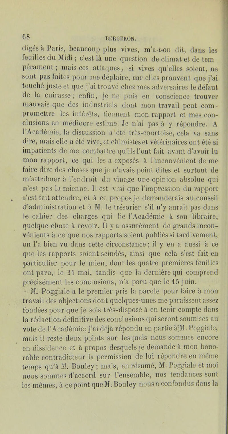 digés à Paris, beaucoup plus vives, m’a-i-on dit, dans les feuilles du Midi ; c’est là une question de climat et de tem perament ; mais ces attaques, si vives qu’elles soient, ne sont pas laites pour me déplaire, car elles prouvent que j’ai touché juste et que j’ai trouvé chez mes adversaires le défaut de la cuirasse; enfin, je ne puis en conscience trouver mauvais que des industriels dont mon travail peut com- promettre les intérêts, tiennent mon rapport et mes con- clusions en médiocre estime, .le n’ai pas à y répondre. A l’Académie, la discussion a été très-courtoise, cela va sans dire, mais elle a été vive,et chimisteset vétérinaires ont été si impatients de me combattre qu’ils l’ont fait avant d’avoir lu mon rapport, ce qui les a exposés à l’inconvénient de me faire dire des choses que je n’avais point dites et surtout de m’attribuer à l’endroit du vinage une opinion absolue qui n’est pas la mienne. Il est vrai que l’impression du rapport s'est fait attendre, et à ce propos je demanderais au conseil d’administration et à M. le trésorier s’il n’y aurait pas dans le cahier des charges qui lie l’Académie à son libraire, quelque chose à revoir. Il y a assurément de grands incon- vénients à ce que nos rapports soient publiés si tardivement, on l’a bien vu dans cette circonstance ; il y en a aussi à ce que les rapports soient scindés, ainsi que cela s’est fait en particulier pour le mien, dont les quatre premières feuilles ont paru, le 31 mai, tandis que la dernière qui comprend précisément les conclusions, n’a paru que le 15 juin. M. Poggiale a le premier pris la parole pour faire à mon travail des objections dont quelques-unes me paraissent assez fondées pour que je sois très-disposé à en tenir compte dans la rédaction définitive des conclusions qui seront soumises au vote de l’Académie; j’ai déjà répondu en partie à;M. Poggiale, mais il reste deux points sur lesquels nous sommes encore en dissidence et à propos desquels je demande à mon hono- rable contradicteur la permission de lui répondre en même temps qu’à M. Bouley ; mais, en résumé, M. Poggiale et moi nous sommes d’accord sur l’ensemble, nos tendances sont