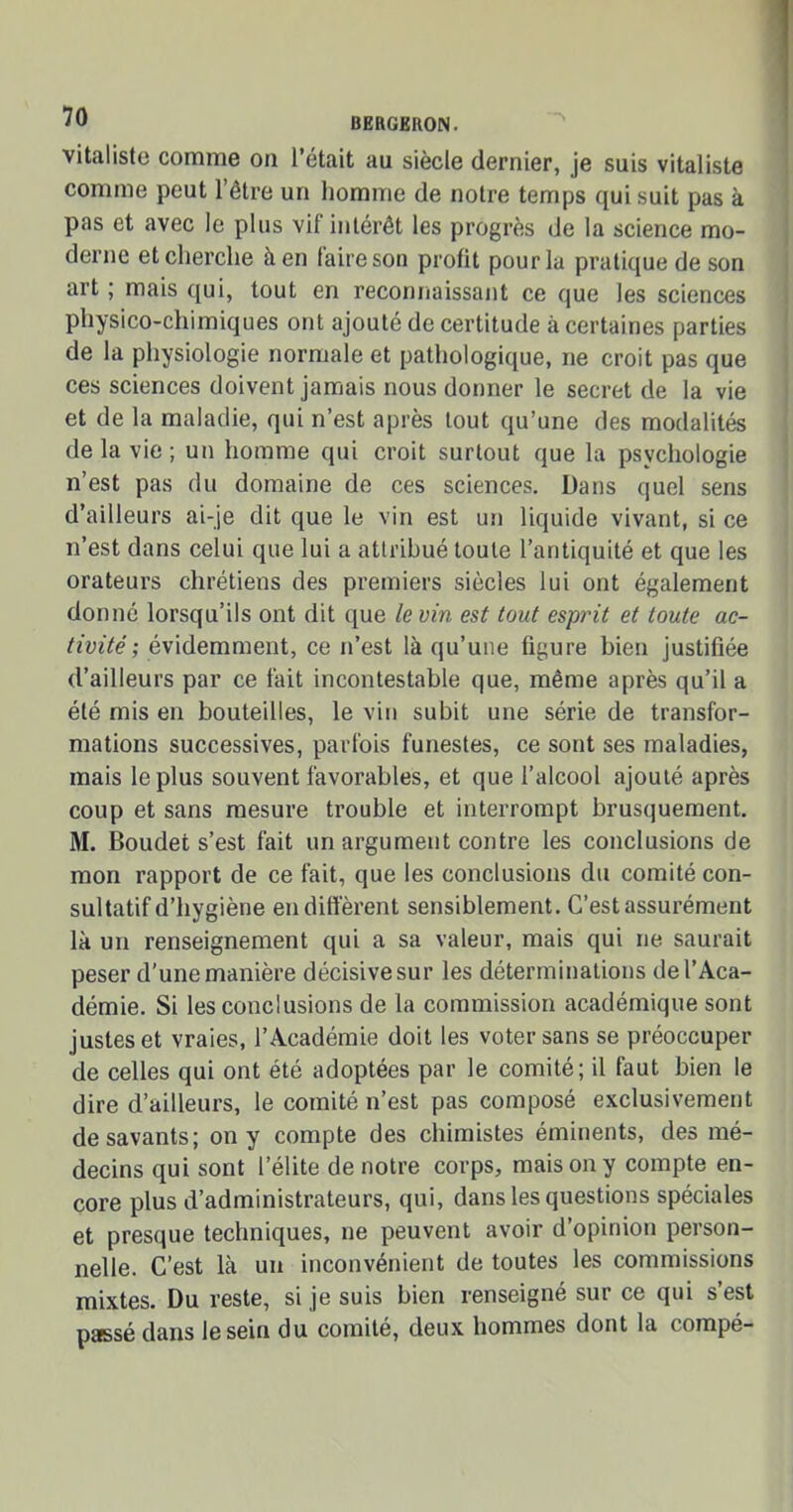 vitaliste comme on l’était au siècle dernier, je suis vitaliste comme peut l’être un homme de notre temps qui suit pas à pas et avec le plus vif intérêt les progrès de la science mo- derne et cherche à en faire son profit pour la pratique de son art ; mais qui, tout en reconnaissant ce que les sciences physico-chimiques ont ajouté de certitude à certaines parties de la physiologie normale et pathologique, ne croit pas que ces sciences doivent jamais nous donner le secret de la vie et de la maladie, qui n’est après tout qu’une des modalités delà vie; un homme qui croit surtout que la psychologie n’est pas du domaine de ces sciences. Dans quel sens d’ailleurs ai-je dit que le vin est un liquide vivant, si ce n’est dans celui que lui a attribué toute l’antiquité et que les orateurs chrétiens des premiers siècles lui ont également donné lorsqu’ils ont dit que le vin est tout esprit et toute ac- tivité ; évidemment, ce n’est là qu’une figure bien justifiée d’ailleurs par ce fait incontestable que, même après qu’il a été mis en bouteilles, le vin subit une série de transfor- mations successives, parfois funestes, ce sont ses maladies, mais le plus souvent favorables, et que l’alcool ajouté après coup et sans mesure trouble et interrompt brusquement. M. Boudet s’est fait un argument contre les conclusions de mon rapport de ce fait, que les conclusions du comité con- sultatif d’hygiène en diffèrent sensiblement. C’est assurément là un renseignement qui a sa valeur, mais qui ne saurait peser d’une manière décisive sur les déterminations de l’Aca- démie. Si les conclusions de la commission académique sont justes et vraies, l’Académie doit les voter sans se préoccuper de celles qui ont été adoptées par le comité; il faut bien le dire d’ailleurs, le comité n’est pas composé exclusivement desavants; on y compte des chimistes éminents, des mé- decins qui sont l’élite de notre corps, mais on y compte en- core plus d’administrateurs, qui, dans les questions spéciales et presque techniques, ne peuvent avoir d’opinion person- nelle. C’est là un inconvénient de toutes les commissions mixtes. Du reste, si je suis bien renseigné sur ce qui s’est passé dans le sein du comité, deux hommes dont la compé-