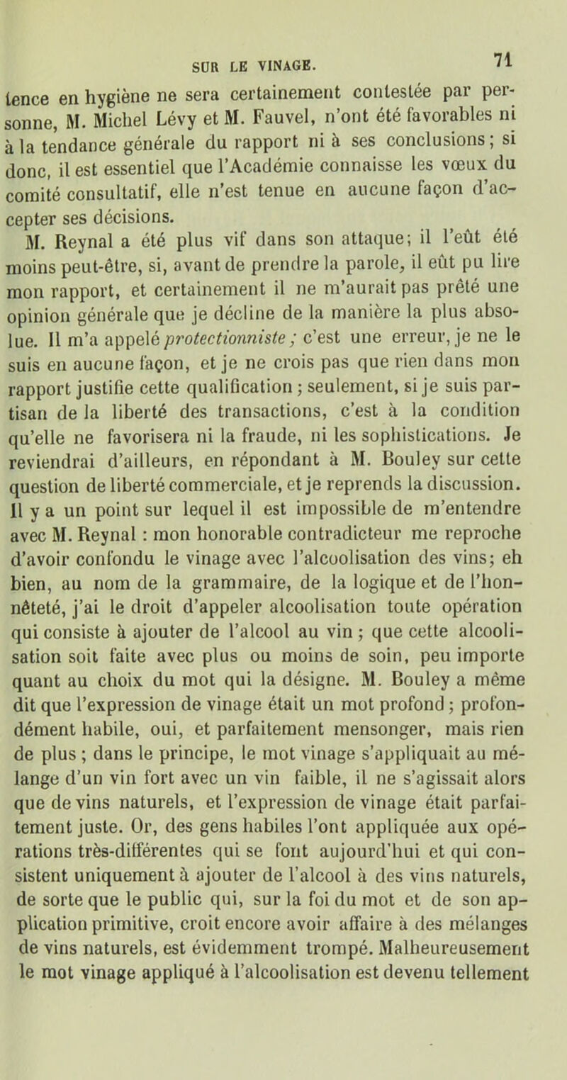 SUR LE VINAGE. lence en hygiène ne sera certainement contestée par per- sonne, M. Michel Lévy et M. Fauvel, n’ont été favorables ni à la tendance générale du rapport ni à ses conclusions; si donc, il est essentiel que l’Académie connaisse les vœux du comité consultatif, elle n’est tenue en aucune façon d’ac- cepter ses décisions. M. Reynal a été plus vif dans son attaque; il l’eût été moins peut-être, si, avant de prendre la parole, il eût pu lire mon rapport, et certainement il ne m’aurait pas prêté une opinion générale que je décline de la manière la plus abso- lue. Il m’a appelé protectionniste; c’est une erreur, je ne le suis en aucune façon, et je ne crois pas que rien dans mon rapport justifie cette qualification ; seulement, si je suis par- tisan de la liberté des transactions, c’est à la condition quelle ne favorisera ni la fraude, ni les sophistications. Je reviendrai d’ailleurs, en répondant à M. Bouley sur cette question de liberté commerciale, et je reprends la discussion. 11 y a un point sur lequel il est impossible de m’entendre avec M. Reynal : mon honorable contradicteur me reproche d’avoir confondu le vinage avec l’alcoolisation des vins; eh bien, au nom de la grammaire, de la logique et de l’hon- nêteté, j’ai le droit d’appeler alcoolisation toute opération qui consiste à ajouter de l’alcool au vin ; que cette alcooli- sation soit faite avec plus ou moins de soin, peu importe quant au choix du mot qui la désigne. M. Bouley a même dit que l’expression de vinage était un mot profond ; profon- dément habile, oui, et parfaitement mensonger, mais rien de plus ; dans le principe, le mot vinage s’appliquait au mé- lange d’un vin fort avec un vin faible, il ne s’agissait alors que devins naturels, et l’expression de vinage était parfai- tement juste. Or, des gens habiles l’ont appliquée aux opé- rations très-dilîérentes qui se font aujourd’hui et qui con- sistent uniquement à ajouter de l’alcool à des vins naturels, de sorte que le public qui, sur la foi du mot et de son ap- plication primitive, croit encore avoir affaire à des mélanges de vins naturels, est évidemment trompé. Malheureusement le mot vinage appliqué à l’alcoolisation est devenu tellement
