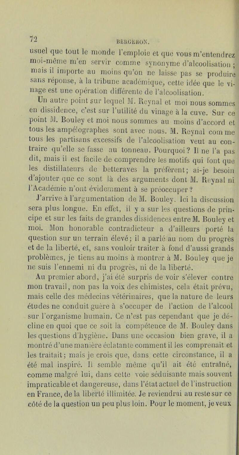 IZ BEUGKUON. usuel que tout le monde l’emploie et que vous m’entendrez moi-même m’en servir comme synonyme d’alcoolisation ; mois il importe au moins qu’on ne laisse pas se produire sans réponse, à la tribune académique, cette idée que le vi- nage est une operation differente de l’alcoolisation. Un autre point sur lequel M. Reynal et moi nous sommes en dissidence, cest sur l utilité du vinage à la cuve. Sur ce point M. Bouley et moi nous sommes au moins d’accord et tous les ampélographes sont avec nous. M. Reynal comme tous les partisans excessifs de l’alcoolisation veut au con- traire qu’elle se fasse au tonneau. Pourquoi? Il ne l’a pas dit, mais il est facile de comprendre les motifs qui font que les distillateurs de betteraves la préfèrent; ai-je besoin d’ajouter que ce sont là des arguments dont M. Reynal ni l’Académie n’ont évidemment à se préoccuper? J’arrive à l’argumentation de M. Bouley. Ici la discussion sera plus longue. En effet, il y a sur les questions de prin- cipe et sur les faits de grandes dissidences entre M. Bouley et moi. Mon honorable contradicteur a d’ailleurs porté la question sur un terrain élevé; il a parlé au nom du progrès et de la liberté, et, sans vouloir traiter à fond d’aussi grands problèmes, je tiens au moins à montrer à M. Bouley que je ne suis l’ennemi ni du progrès, ni de la liberté. Au premier abord, j’ai été surpris de voir s’élever contre mon travail, non pas la voix des chimistes, cela était prévu, mais celle des médecins vétérinaires, que la nature de leurs études ne conduit guère à s’occuper de l’action de l’alcool sur l’organisme humain. Ce n’est pas cependant que je dé- cline en quoi que ce soit la compétence de M. Bouley dans les questions d’hygiène. Dans une occasion bien grave, il a montré d’une manière éclatante comment il les comprenait et les traitait; mais je crois que, dans cette circonstance, il a été mal inspiré. Il semble même qu’il ait été entraîné, comme malgré lui, dans celte voie séduisante mais souvent impraticable et dangereuse, dans l’état actuel de l’instruction en France, delà liberté illimitée. Je reviendrai au reste sur ce côté de la question un peu plus loin. Pour le moment, je veux