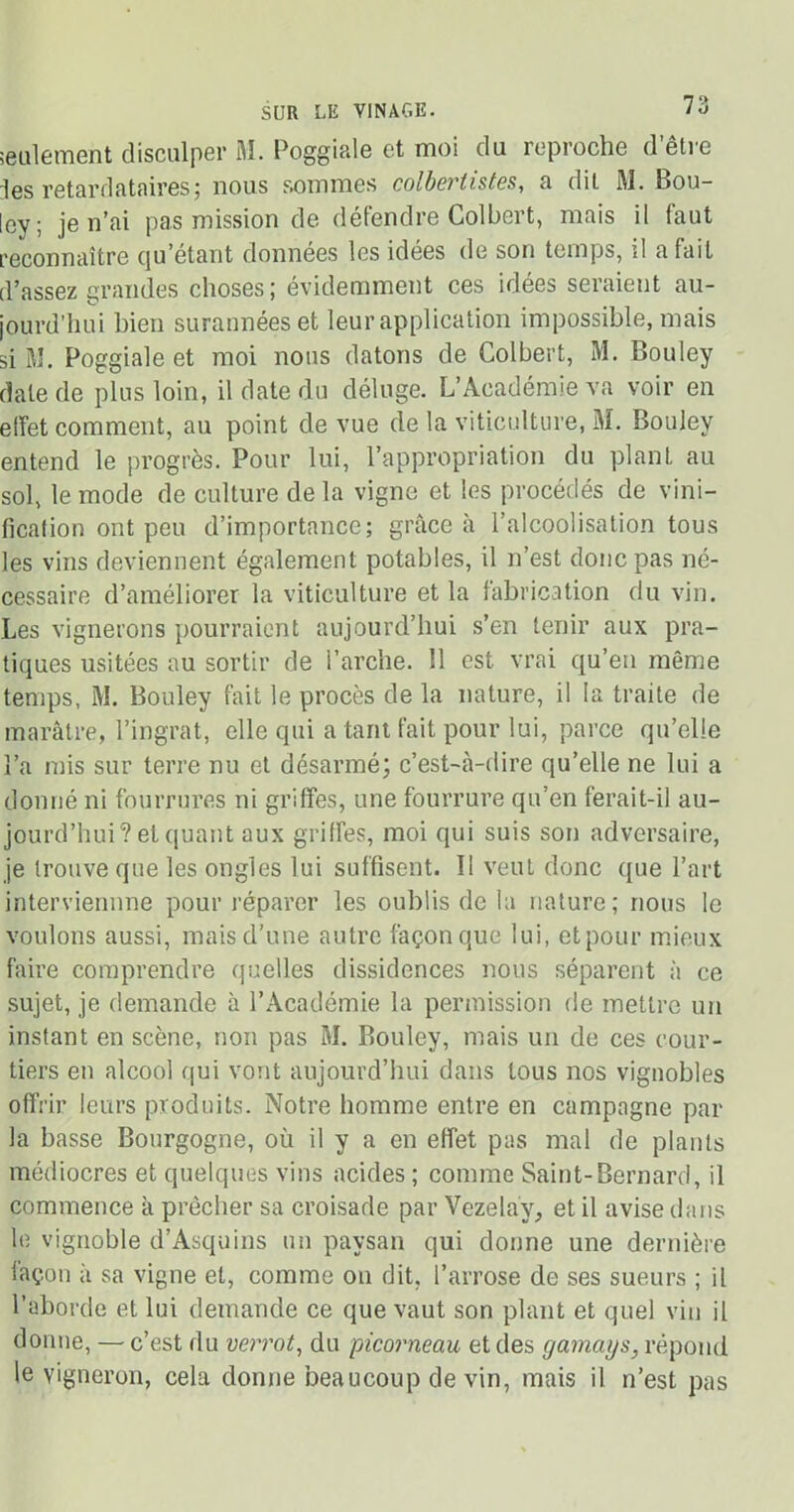 seulement disculper M. Poggiale et moi du reproche d être les retardataires; nous sommes colbertistes, a dit M. Bou- ley; je n’ai pas mission de défendre Colbert, mais il laut reconnaître qu’étant données les idées de son temps, il a fait d’assez grandes choses; évidemment ces idées seraient au- jourd’hui bien surannées et leur application impossible, mais si M. Poggiale et moi nous datons de Colbert, M. Bouley date de plus loin, il date du déluge. L’Académie va voir en effet comment, au point de vue de la viticulture, M. Bouley entend le progrès. Pour lui, l’appropriation du plant au sol, le mode de culture de la vigne et les procédés de vini- fication ont peu d’importance; grâce à l’alcoolisation tous les vins deviennent également potables, il n’est donc pas né- cessaire d’améliorer la viticulture et la fabrication du vin. Les vignerons pourraient aujourd’hui s’en tenir aux pra- tiques usitées au sortir de Parche. 11 est vrai qu’en même temps, M. Bouley fait le procès de la nature, il la traite de marâtre, l’ingrat, elle qui a tant fait pour lui, parce qu’elle l’a mis sur terre nu et désarmé; c’est-à-dire qu’elle ne lui a donné ni fourrures ni griffes, une fourrure qu’en ferait-il au- jourd’hui? et quant aux griffes, moi qui suis son adversaire, je trouve que les ongles lui suffisent. Il veut donc que l’art interviennne pour réparer les oublis de la nature; nous le voulons aussi, mais d’une autre façon que lui, et pour mieux faire comprendre quelles dissidences nous séparent à ce sujet, je demande à l’Académie la permission de mettre un instant en scène, non pas M. Bouley, mais un de ces cour- tiers en alcool qui vont aujourd’hui dans tous nos vignobles offrir leurs produits. Notre homme entre en campagne par la basse Bourgogne, où il y a en effet pas mal de plants médiocres et quelques vins acides ; comme Saint-Bernard, il commence à prêcher sa croisade par Vezelay, et il avise dans le vignoble d’Asquins un paysan qui donne une dernière façon à sa vigne et, comme on dit, l’arrose de ses sueurs ; il l’aborde et lui demande ce que vaut son plant et quel vin il donne, — c’est du verrot, du picorneau et des gamenjs, répond le vigneron, cela donne beaucoup de vin, mais il n’est pas