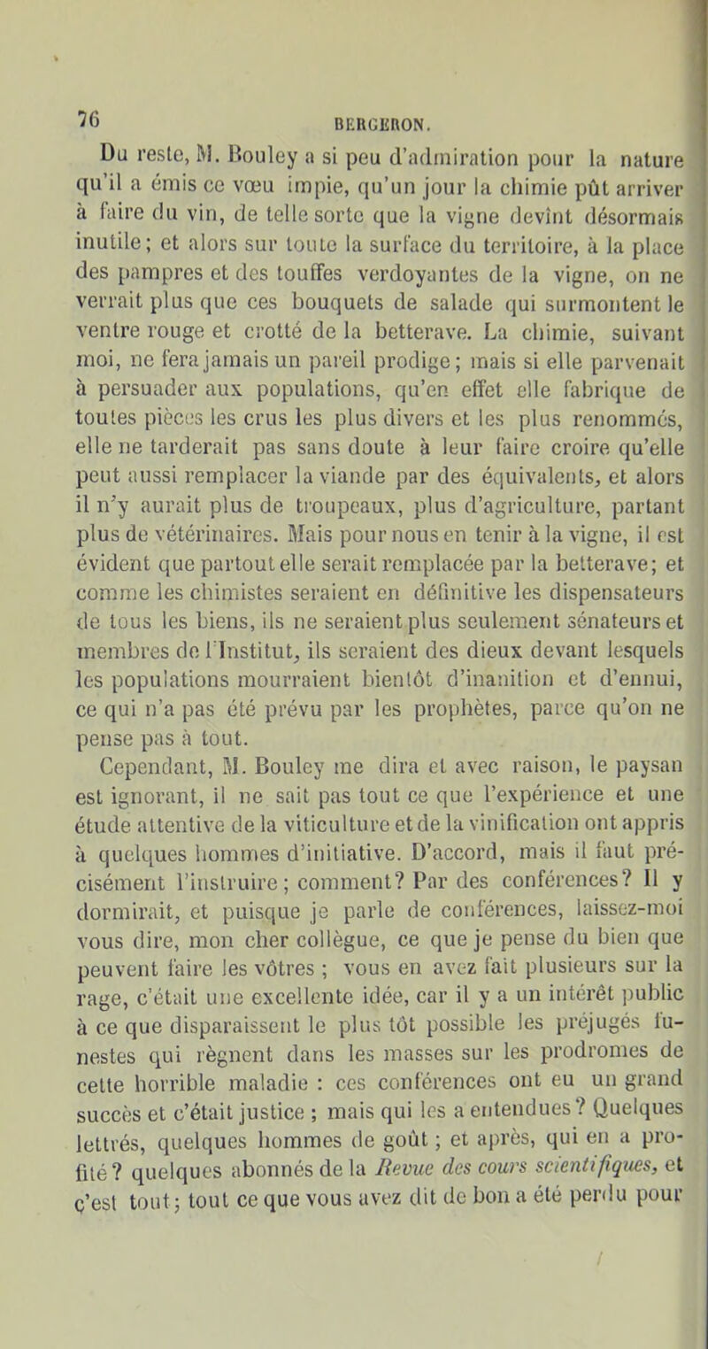 Du reste, RI. Bouley a si peu d’admiration pour la nature qu’il a émis ce vœu impie, qu’un jour la chimie pût arriver à faire du vin, de telle sorte que la vigne devînt désormais inutile; et alors sur toute la surface du territoire, à la place des pampres et des touffes verdoyantes de la vigne, on ne verrait plus que ces bouquets de salade qui surmontent le ventre rouge et crotté de la betterave. La chimie, suivant moi, ne fera jamais un pareil prodige; mais si elle parvenait à persuader aux populations, qu’en effet elle fabrique de toutes pièces les crus les plus divers et les plus renommes, elle ne tarderait pas sans doute à leur faire croire qu’elle peut aussi remplacer la viande par des équivalents, et alors il n'y aurait plus de troupeaux, plus d’agriculture, partant plus de vétérinaires. Mais pour nous en tenir à la vigne, il est évident que partout elle serait remplacée par la betterave; et comme les chimistes seraient en définitive les dispensateurs de tous les biens, ils ne seraient plus seulement sénateurs et membres de l’Institut, ils seraient des dieux devant lesquels les populations mourraient bientôt d’inanition et d’ennui, ce qui n’a pas été prévu par les prophètes, parce qu’on ne pense pas à tout. Cependant, M. Bouley me dira et avec raison, le paysan est ignorant, il ne sait pas tout ce que l’expérience et une étude attentive de la viticulture et de la vinification ont appris à quelques hommes d’initiative. D’accord, mais il laut pré- cisément l’instruire ; comment? Par des conférences? Il y dormirait, et puisque je parle de conférences, laissez-moi vous dire, mon cher collègue, ce que je pense du bien que peuvent faire les vôtres ; vous en avez fait plusieurs sur la rage, c’était une excellente idée, car il y a un intérêt public à ce que disparaissent le plus tôt possible les préjugés lu- nestes qui régnent dans les masses sur les prodromes de cette horrible maladie : ces conférences ont eu un grand succès et c’était justice ; mais qui les a entendues? Quelques lettrés, quelques hommes de goût ; et après, qui en a pro- fité? quelques abonnés delà Revue des cours scientifiques, et c’est tout ; tout ce que vous avez dit de bon a été perdu pour /