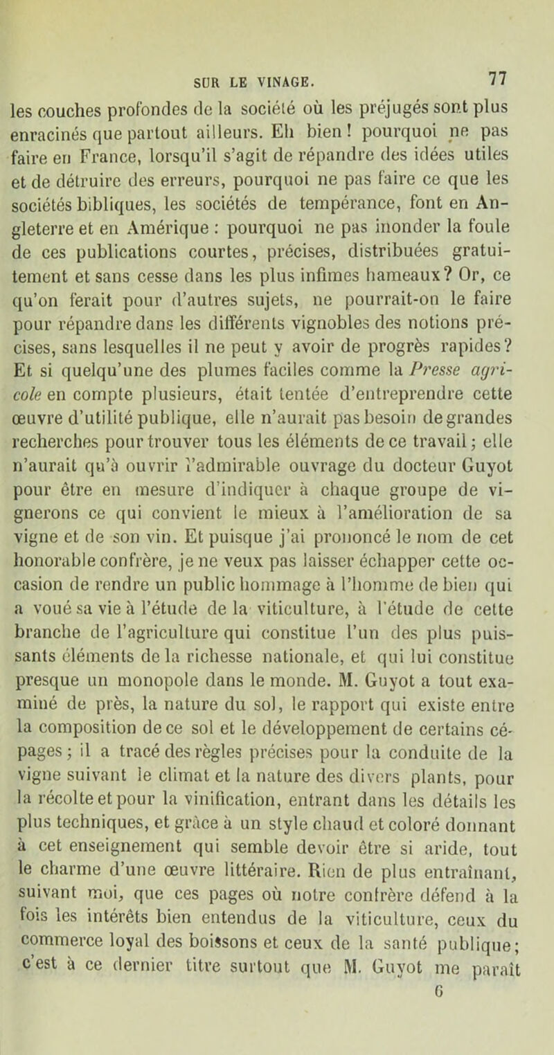 les couches profondes de la société où les préjugés sont plus enracinés que partout ailleurs. Eh bien! pourquoi ne pas faire en France, lorsqu’il s’agit de répandre des idées utiles et de détruire des erreurs, pourquoi ne pas faire ce que les sociétés bibliques, les sociétés de tempérance, font en An- gleterre et en Amérique : pourquoi ne pas inonder la foule de ces publications courtes, précises, distribuées gratui- tement et sans cesse dans les plus infimes hameaux? Or, ce qu’on ferait pour d’autres sujets, ne pourrait-on le faire pour répandre dans les différents vignobles des notions pré- cises, sans lesquelles il ne peut y avoir de progrès rapides? Et si quelqu’une des plumes faciles comme la Presse agri- cole en compte plusieurs, était tentée d’entreprendre cette œuvre d’utilité publique, elle n’aurait pas besoin degrandes recherches pour trouver tous les éléments de ce travail; elle n’aurait qu’à ouvrir l’admirable ouvrage du docteur Guyot pour être en mesure d’indiquer à chaque groupe de vi- gnerons ce qui convient le mieux à l’amélioration de sa vigne et de son vin. Et puisque j’ai prononcé le nom de cet honorable confrère, je ne veux pas laisser échapper cette oc- casion de rendre un public hommage à l’homme de bien qui a voué sa vie à l’étude de la viticulture, à l’étude de cette branche de l’agriculture qui constitue l’un des plus puis- sants éléments delà richesse nationale, et qui lui constitue presque un monopole dans le monde. M. Guyot a tout exa- miné de près, la nature du sol, le rapport qui existe entre la composition de ce sol et le développement de certains cé- pages ; il a tracé des règles précises pour la conduite de la vigne suivant le climat et la nature des divers plants, pour la récolte et pour la vinification, entrant dans les détails les plus techniques, et grâce à un style chaud et coloré donnant à cet enseignement qui semble devoir être si aride, tout le charme d’une œuvre littéraire. Rien de plus entraînant, suivant moi, que ces pages où notre confrère défend à la lois les intérêts bien entendus de la viticulture, ceux du commerce loyal des boissons et ceux de la santé publique; c’est à ce dernier titre surtout que M. Guyot me paraît G