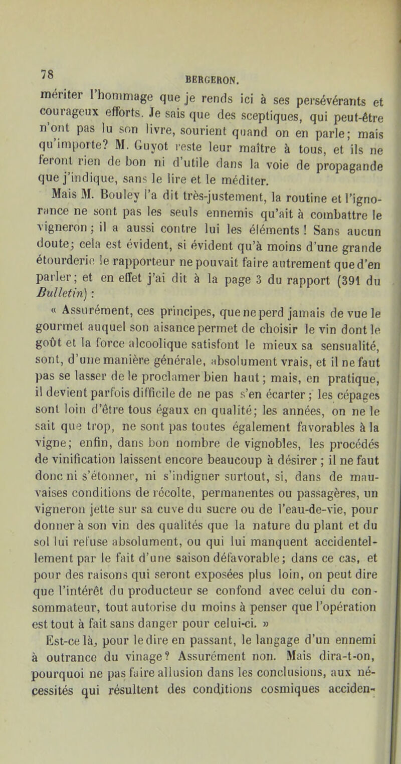 '° BERGERON. mériter 1 hommage que je rends ici à ses persévérants et courageux efforts. Je sais que des sceptiques, qui peut-être n’ont pas lu son livre, sourient quand on en parle; mais qu’importe? M. Guyot reste leur maître à tous, et ils ne leionl rien de bon ni d utile dans la voie de propagande que j’indique, sans le lire et le méditer. Mais M. Bouley l’a dit très-justement, la routine et l’igno- rance ne sont pas les seuls ennemis qu’ait à combattre le a igneron ; il a aussi contre lui les éléments! Sans aucun doute; cela est évident, si évident qu’à moins d’une grande étourderie le rapporteur ne pouvait faire autrement qued’en parler; et en effet j’ai dit à la page 3 du rapport (391 du Bulletin) : « Assurément, ces principes, que ne perd jamais de vue le gourmet auquel son aisance permet de choisir le vin dont le goût et la force alcoolique satisfont le mieux sa sensualité, sont, d’une manière générale, absolument vrais, et il ne faut pas se lasser de le proclamer bien haut; mais, en pratique, il devient parfois difficile de ne pas s’en écarter ; les cépages sont loin d’être tous égaux en qualité; les années, on ne le sait que trop, ne sont pas toutes également favorables à la vigne; enfin, dans bon nombre de vignobles, les procédés de vinification laissent encore beaucoup à désirer ; il ne faut donc ni s’étonner, ni s’indigner surtout, si, dans de mau- vaises conditions de récolte, permanentes ou passagères, un vigneron jette sur sa cuve du sucre ou de l’eau-de-vie, pour donnera son vin des qualités que la nature du plant et du sol lui refuse absolument, ou qui lui manquent accidentel- lement par le fait d’une saison défavorable ; dans ce cas, et pour des raisons qui seront exposées plus loin, ori peut dire que l’intérêt du producteur se confond avec celui du con- sommateur, tout autorise du moins à penser que l’opération est tout à fait sans danger pour celui-ci. » Est-ce là, pour ledireen passant, le langage d’un ennemi à outrance du vinage? Assurément non. Mais dira-t-on, pourquoi ne pas faire allusion dans les conclusions, aux né- cessités qui résultent des conditions cosmiques acciden-