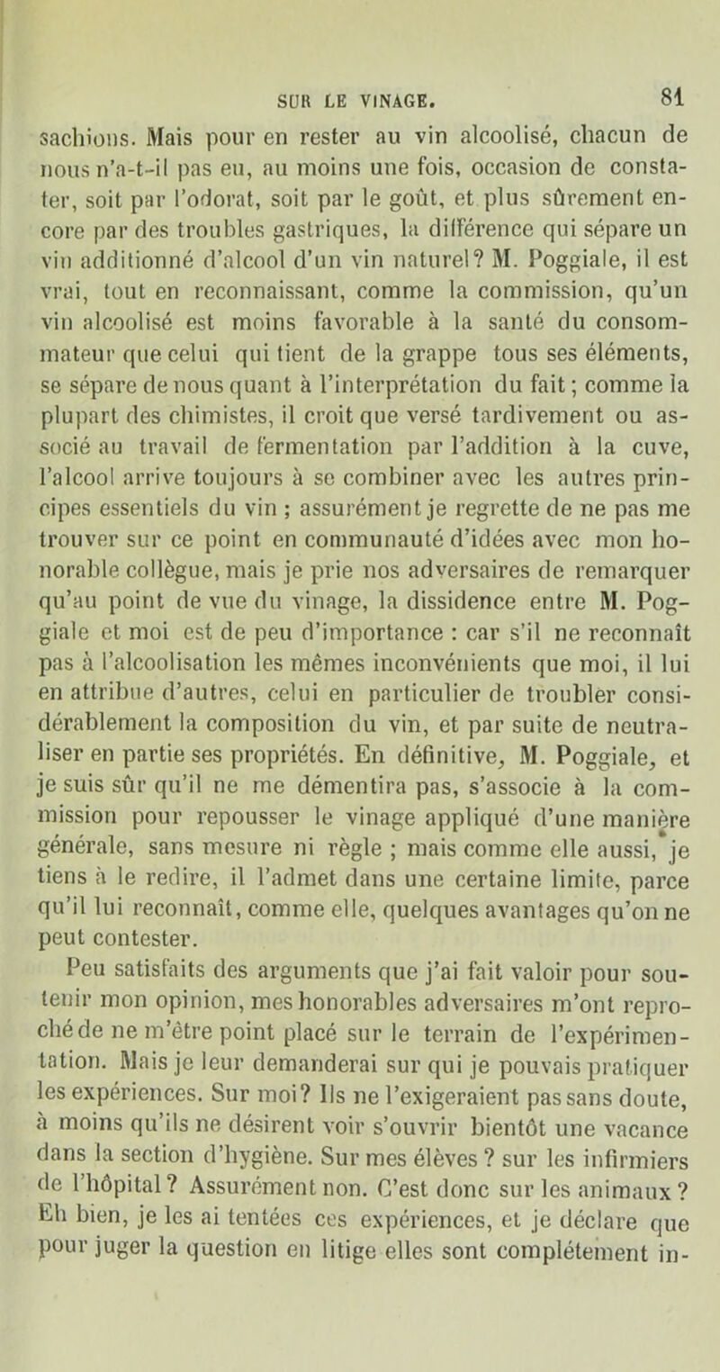 sachions. Mais pour en rester au vin alcoolisé, chacun de nous n’a-t-il pas eu, au moins une fois, occasion de consta- ter, soit par l’odorat, soit par le goût, et plus sûrement en- core par des troubles gastriques, la différence qui sépare un vin additionné d’alcool d’un vin naturel? M. Poggiale, il est vrai, tout en reconnaissant, comme la commission, qu’un vin alcoolisé est moins favorable à la santé du consom- mateur que celui qui tient de la grappe tous ses éléments, se sépare de nous quant à l’interprétation du fait ; comme la plupart des chimistes, il croit que versé tardivement ou as- socié au travail de fermentation par l’addition à la cuve, l’alcool arrive toujours à se combiner avec les autres prin- cipes essentiels du vin ; assurément je regrette de ne pas me trouver sur ce point en communauté d’idées avec mon ho- norable collègue, mais je prie nos adversaires de remarquer qu’au point de vue du vinage, la dissidence entre M. Pog- giale et moi est de peu d’importance : car s’il ne reconnaît pas à l’alcoolisation les mêmes inconvénients que moi, il lui en attribue d’autres, celui en particulier de troubler consi- dérablement la composition du vin, et par suite de neutra- liser en partie ses propriétés. En définitive, M. Poggiale, et je suis sûr qu’il ne me démentira pas, s’associe à la com- mission pour repousser le vinage appliqué d’une manière générale, sans mesure ni règle ; mais comme elle aussi, je tiens à le redire, il l’admet dans une certaine limite, parce qu’il lui reconnaît, comme elle, quelques avantages qu’on ne peut contester. Peu satisfaits des arguments que j’ai fait valoir pour sou- tenir mon opinion, mes honorables adversaires m’ont repro- ché de ne m’être point placé sur le terrain de l’expérimen- tation. Mais je leur demanderai sur qui je pouvais pratiquer les expériences. Sur moi? Ils ne l’exigeraient pas sans doute, à moins qu ils ne désirent voir s’ouvrir bientôt une vacance dans la section d’hygiène. Sur mes élèves ? sur les infirmiers de l’hôpital? Assurément non. C’est donc sur les animaux? Eh bien, je les ai tentées ces expériences, et je déclare que pour juger la question en litige elles sont complètement in-