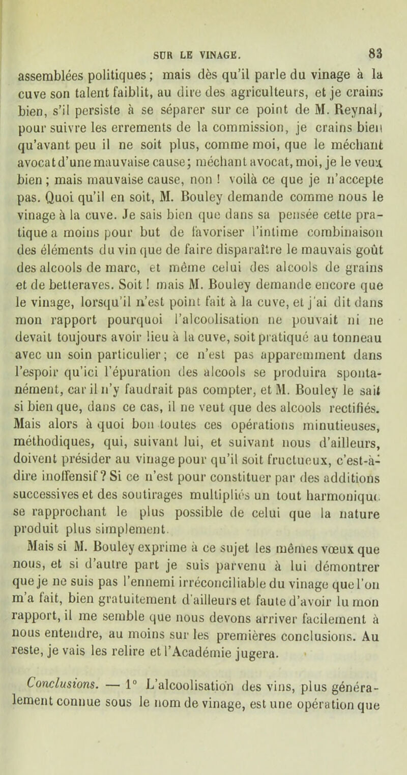 assemblées politiques; mais dès qu’il parle du vinage à la cuve son talent faiblit, au dire des agriculteurs, et je crains bien, s’il persiste à se séparer sur ce point de M. Reynal, pour suivre les errements de la commission, je crains bien qu’avant peu il ne soit plus, comme moi, que le méchant avocat d’une mauvaise cause; méchant avocat, moi, je le veu'Jt bien ; mais mauvaise cause, non ! voilà ce que je n’accepte pas. Quoi qu’il en soit, M. Bouley demande comme nous le vinage à la cuve. Je sais bien que dans sa pensée cette pra- tique a moins pour but de favoriser l’intime combinaison des éléments du vin que de faire disparaître le mauvais goût des alcools de marc, et même celui des alcools de grains et de betteraves. Soit ! mais M. Bouley demande encore que le vinage, lorsqu’il n’est point fait à la cuve, et j’ai dit dans mon rapport pourquoi l’alcoolisation ne pouvait ni ne devait toujours avoir lieu à la cuve, soit pratiqué au tonneau avec un soin particulier; ce n’est pas apparemment dans l’espoir qu’ici l’épuration des alcools se produira sponta- nément, car il n’y faudrait pas compter, et M. Bouley le sait si bien que, dans ce cas, il ne veut que des alcools rectifiés. Mais alors à quoi bon toutes ces opérations minutieuses, méthodiques, qui, suivant lui, et suivant nous d’ailleurs, doivent présider au vinage pour qu’il soit fructueux, c’est-à- dire inolfensif ? Si ce n’est pour constituer par des additions successives et des soutirages multipliés un tout harmonique se rapprochant le plus possible de celui que la nature produit plus simplement. Mais si M. Bouley exprime à ce sujet les mêmes vœux que nous, et si d’autre part je suis parvenu à lui démontrer que je ne suis pas l’ermemi irréconciliable du vinage que l’on ma lait, bien gratuitement d ailleurs et faute d’avoir lu mon rapport, il me semble que nous devons arriver facilement à nous entendre, au moins sur les premières conclusions. Au reste, je vais les relire et l’Académie jugera. Conclusions. — 1° L’alcoolisation des vins, plus généra- lement connue sous le nom de vinage, est une opération que