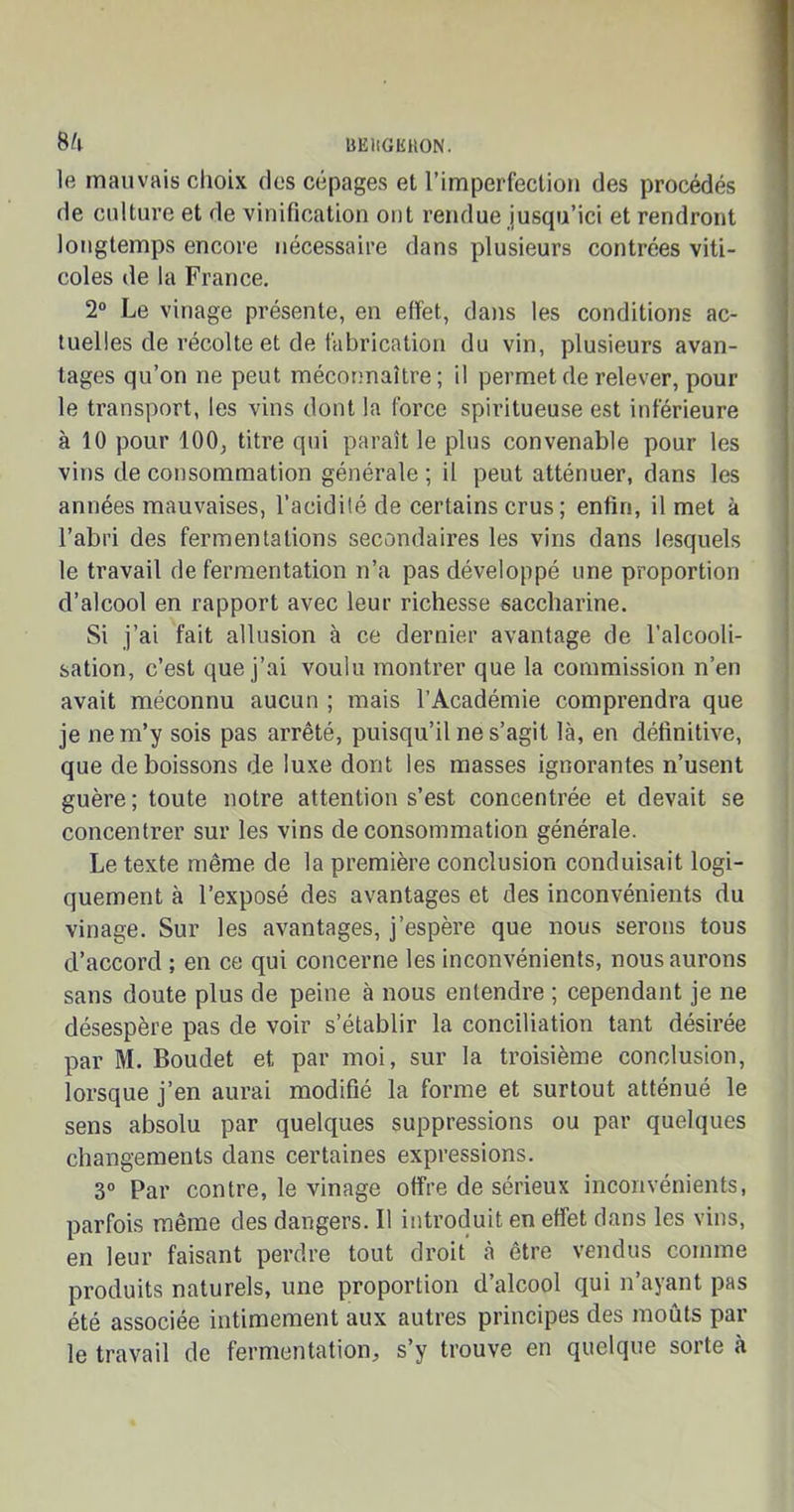 liEHGKHON. 8/1 le mauvais choix des cépages et l’imperfection des procédés de culture et de vinification ont rendue jusqu’ici et rendront longtemps encore nécessaire dans plusieurs contrées viti- coles de la France. 2° Le vinage présente, en effet, dans les conditions ac- tuelles de récolte et de fabrication du vin, plusieurs avan- tages qu’on ne peut méconnaître; il permet de relever, pour le transport, les vins dont la force spiritueuse est inférieure à 10 pour 100, titre qui paraît le plus convenable pour les vins de consommation générale ; il peut atténuer, dans les années mauvaises, l’acidité de certains crus; enfin, il met à l’abri des fermentations secondaires les vins dans lesquels le travail de fermentation n’a pas développé une proportion d’alcool en rapport avec leur richesse saccharine. Si j’ai fait allusion à ce dernier avantage de l’alcooli- sation, c’est que j’ai voulu montrer que la commission n’en avait méconnu aucun ; mais l’Académie comprendra que je ne m’y sois pas arrêté, puisqu’il ne s’agit là, en définitive, que de boissons de luxe dont les masses ignorantes n’usent guère; toute notre attention s’est concentrée et devait se concentrer sur les vins de consommation générale. Le texte même de la première conclusion conduisait logi- quement à l’exposé des avantages et des inconvénients du vinage. Sur les avantages, j’espère que nous serons tous d’accord ; en ce qui concerne les inconvénients, nous aurons sans doute plus de peine à nous entendre ; cependant je ne désespère pas de voir s’établir la conciliation tant désirée par M. Boudet et par moi, sur la troisième conclusion, lorsque j’en aurai modifié la forme et surtout atténué le sens absolu par quelques suppressions ou par quelques changements dans certaines expressions. 3° Par contre, le vinage offre de sérieux inconvénients, parfois même des dangers. Il introduit en effet dans les vins, en leur faisant perdre tout droit à être vendus comme produits naturels, une proportion d’alcool qui n’ayant pas été associée intimement aux autres principes des moûts par le travail de fermentation, s’y trouve en quelque sorte à