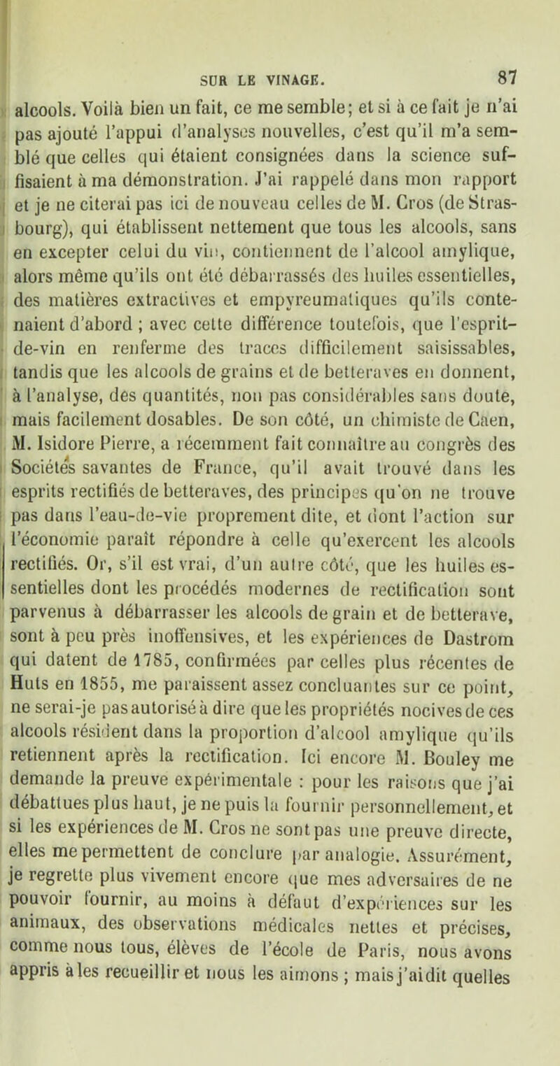 alcools. Voilà bien un fait, ce me semble; et si à ce fait je n’ai pas ajouté l’appui d’analyses nouvelles, c’est qu’il m’a sem- blé que celles qui étaient consignées dans la science suf- fisaient à ma démonstration. J’ai rappelé dans mon rapport et je ne citerai pas ici de nouveau celles de M. Gros (de Stras- bourg), qui établissent nettement que tous les alcools, sans en excepter celui du vin, contiennent de l’alcool amylique, alors même qu’ils ont été débarrassés des huiles essentielles, des matières extractives et empyreumaliques qu’ils conte- naient d’abord ; avec celte différence toutefois, que l’esprit- de-vin en renferme des traces difficilement saisissables, tandis que les alcools de grains et de betteraves en donnent, à l’analyse, des quantités, non pas considérables sans doute, mais facilement dosables. De son côté, un chimiste de Caen, M. Isidore Pierre, a récemment fait connaître au congrès des Sociétés savantes de France, qu’il avait trouvé dans les esprits rectifiés de betteraves, des principes qu’on ne trouve pas dans l’eau-de-vie proprement dite, et dont l’action sur l’économie paraît répondre à celle qu’exercent les alcools rectifiés. Or, s’il est vrai, d’un autre côté, que les huiles es- sentielles dont les procédés modernes de rectification sont parvenus à débarrasser les alcools de grain et de betterave, sont à peu près inoffensives, et les expériences de Dastrom qui datent de 1785, confirmées par celles plus récentes de Huts en 1855, me paraissent assez concluantes sur ce point, ne serai-je pas autorisé à dire que les propriétés nocives de ces alcools résident dans la proportion d’alcool amylique qu’ils retiennent après la rectification. Ici encore M. Bouley me demande la preuve expérimentale : pour les raisons que j’ai débattues plus haut, je ne puis la fournir personnellement, et si les expériences de M. Cros ne sont pas une preuve directe, elles me permettent de conclure par analogie. Assurément, je regrette plus vivement encore que mes adversaires de ne pouvoir fournir, au moins à défaut d’expériences sur les animaux, des observations médicales nettes et précises, comme nous tous, élèves de l’école de Paris, nous avons appris à les recueillir et nous les aimons ; mais j’ai dit quelles