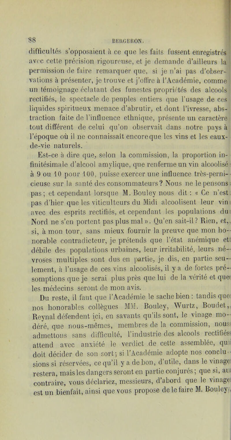 difficultés s’opposaient à ce que les faits fussent enregistrés avec cette précision rigoureuse, et je demande d’ailleurs la permission de faire remarquer que, si je n’ai pas d'obser- vations à présenter, je trouve et j’offre à l’Académie, comme un témoignage éclatant des funestes propriétés des alcools rectifiés, le spectacle de peuples entiers que l’usage de ces liquides spiritueux menace d’abrutir, et dont l’ivresse, abs- traction faite de l’influence ethnique, présente un caractère tout différent de celui qu’on observait dans notre pays à l’époque où il ne connaissait encore que les vins et les eaux- de-vie naturels. Est-ce à dire que, selon la commission, la proportion in- finitésimale d’alcool amvlique, que renferme un vin alcoolisé' à 9 ou 10 pour 100, puisse exercer une influence très-perni- cieuse sur la santé des consommateurs? Nous ne le pensons pas; et cependant lorsque M. Bouley nous dit : « Ce n’est pas d’hier que les viticulteurs du Midi alcoolisent leur vin avec des esprits rectifiés, et cependant les populations du Nord ne s’en portent pas plus mal ». Qu’en sait-il? Rien, et, si, à mon tour, sans mieux fournir la preuve que mon ho- norable contradicteur, je prétends que l’état anémique et débile des populations urbaines, leur irritabilité, leurs né- vroses multiples sont dus en partie, je dis, en partie seu- lement, à l’usage de ces vins alcoolisés, il y a de fortes pré- somptions que je serai plus près que lui de la vérité et que les médecins seront de mon avis. Du reste, il faut que l’Académie le sache bien : tandis que nos honorables collègues MM. Bouley, Wurtz, Boudet, Reynal défendent ici, en savants qu’ils sont, le vinage mo- déré, que nous-mêmes, membres de la commission, nous admettons sans difficulté, l’industrie des alcools rectifiés attend avec anxiété le verdict de cette assemblée, qu doit décider de son sort; si l’Académie adopte nos conclu- sions si réservées, ce qu’il y a de bon, d’utile, dans le vinage restera, mais les dangers seront en partie conjurés; que si, ai contraire, vous déclariez, messieurs, d’abord que le vinage est un bienfait, ainsi que vous propose de le faire M. Bouley ,