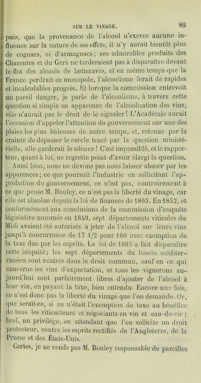 puis, que la provenance de l’alcool n’exerce aucune in- fluence sur la nature de ses effets, il n’y aurait bientôt plus de cognacs, ni d’armagnacs; ces admirables produits des Gharentes et du Gers ne tarderaient pas à disparaître devant le flot des alcools de betteraves, et en même temps que la France perdrait ce monopole, l’alcoolisme ferait de rapides et incalculables progrès. Et lorsque la commission entrevoit un pareil danger, je parle de l’alcoolisme, à travers cette question si simple en apparence de l’alcoolisation des vins, elle n’aurait pas le droit de le signaler! L’Académie aurait l’occasion d’appeler l’attention du gouvernement sur une des plaies les plus hideuses de notre temps, et, retenue parla crainte de dépasser le cercle tracé par la question ministé- rielle, elle garderait le silence! C’est impossiblè, et le rappor- teur, quanta lui, ne regrette point d’avoir élargi la question. Aussi bien, nous ne devons pas nous laisser abuser par les apparences ; ce que poursuit l’industrie en sollicitant l’ap- probation du gouvernement, ce n’est pas, contrairement à ce que pense M. Bouley, ce n’est pas la liberté du vinage, car elle est absolue depuis la loi de finances de 1865. En 1852, et conformément aux conclusions de la commission d’enquête législative nommée en 1849, sept départements viticoles du Midi avaient été autorisés à jeter de l’alcool sur leurs vins jusqu’à concurrence de 17 1/2 pour 100 avec exemption de la taxe due par les esprits. La loi de 1865 a fait disparaître cette iniquité; les sept départements du bassin méditer- ranéen sont rentrés dans le droit commun, sauf en ce qui concerne les vins d’exportation, et tous les vignerons au- jourd’hui sont parfaitement libres d’ajouter de l’alcool à leur vin, en payant la taxe, bien entendu. Encore une fois, ce n’est donc pas la liberté du vinage que l’on demande. Or, que serait-ce, si ce n’était l’exemption de taxe au bénéfice de tous les viticulteurs et négociants en vin et eau-de-vie. ; bref, un privilège, en attendant que l’on sollicite un droit protecteur, contre les esprits rectifiés de l’Angleterre, de la Prusse et des États-Unis. Certes, je ne rends pas M. Bouley responsable de pareilles