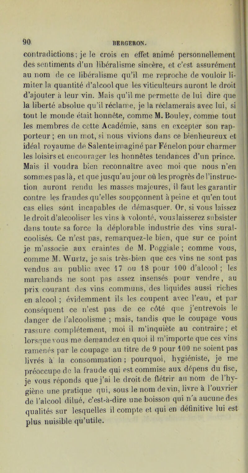 contradictions ; je le crois en effet animé personnellement des sentiments d’un libéralisme sincère, et c’est assurément au nom de ce libéralisme qu’il me reproche de vouloir li- miter la quantité d’alcool que les viticulteurs auront le droit d’ajouter à leur vin. Mais qu’il me permette de lui dire que la liberté absolue qu’il réclame, je la réclamerais avec lui, si tout le monde était honnête, comme M. Bouley, comme tout les membres de cette Académie, sans en excepter son rap- porteur ; en un mot, si nous vivions dans ce bienheureux et idéal royaume de Salenteimaginé par Fénelon pour charmer les loisirs et encourager les honnêtes tendances d’un prince. Mais il voudra bien reconnaître avec moi que nous n’en sommes paslà, et que jusqu’au jour où les progrès de l’instruc- tion auront rendu les masses majeures, il faut les garantir contre les fraudes qu’elles soupçonnent à peine et qu’en tout cas elles sont incapables de démasquer. Or, si vous laissez le droit d’alcooliser les vins à volonté, vous laisserez subsister dans toute sa force la déplorable industrie des vins sural- coolisés. Ce n’est pas, remarquez-le bien, que sur ce point je m’associe aux craintes de M. Poggiale ; comme vous, comme M. Wurlz, je sais très-bien que ces vins ne sont pas vendus au public avec 17 ou 18 pour 100 d’alcool; les marchands ne sont pas assez insensés pour vendre, au prix courant des vins communs, des liquides aussi riches en alcool ; évidemment ils les coupent avec l’eau, et par conséquent ce n’est pas de ce côté que j entrevois le danger de l’alcoolisme ; mais, tandis que le coupage vous rassure complètement, moi il m’inquiète au contraire; et lorsque vous me demandez en quoi il m’importe que ces vins ramenés par le coupage au titre de 9 pour 100 ne soient pas livrés à la consommation; pourquoi, hygiéniste, je me préoccupe de la fraude qui est commise aux dépens du fisc, je vous réponds que j’ai le droit de flétrir au nom de l’hy- giène une pratique qui, sous le nom devin, livie à 1 ouviiet de l’alcool dilué, c’est-à-dire une boisson qui n’a aucune des qualités sur lesquelles il compte et qui en définitive lui est plus nuisible qu’utile.