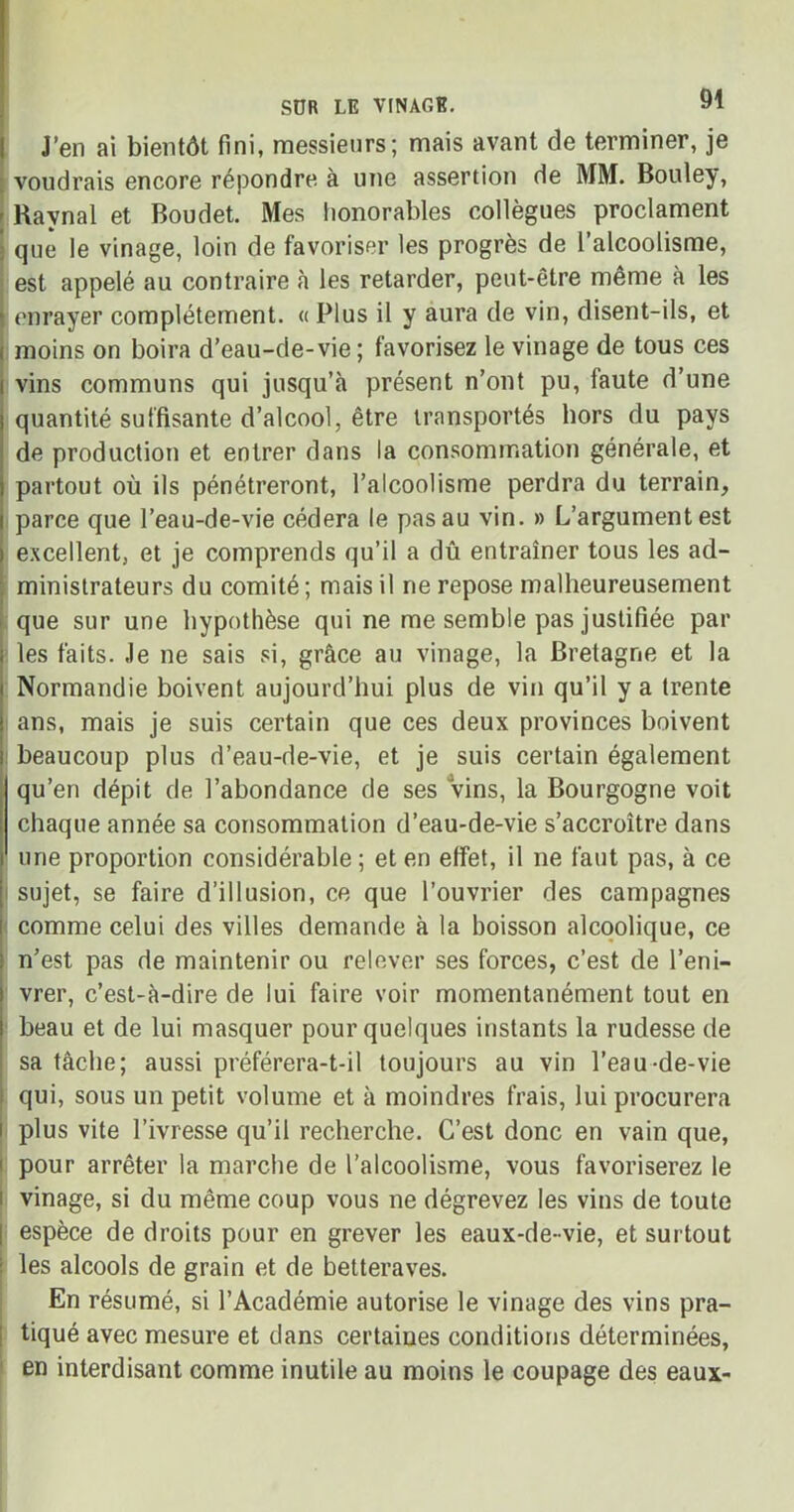 J’en ai bientôt fini, messieurs; mais avant de terminer, je voudrais encore répondre à une assertion de MM. Bouley, - Ravnal et Boudet. Mes honorables collègues proclament que le vinage, loin de favoriser les progrès de l’alcoolisme, est appelé au contraire à les retarder, peut-être même à les enrayer complètement. « Plus il y aura de vin, disent-ils, et moins on boira d’eau-de-vie; favorisez le vinage de tous ces vins communs qui jusqu’à présent n’ont pu, laute d’une quantité suffisante d’alcool, être transportés hors du pays de production et entrer dans la consommation générale, et partout où ils pénétreront, l’alcoolisme perdra du terrain, parce que l’eau-de-vie cédera le pas au vin. » L’argument est excellent, et je comprends qu’il a dû entraîner tous les ad- ministrateurs du comité; mais il ne repose malheureusement que sur une hypothèse qui ne me semble pas justifiée par les faits. Je ne sais si, grâce au vinage, la Bretagne et la Normandie boivent aujourd’hui plus de vin qu’il y a trente ans, mais je suis certain que ces deux provinces boivent beaucoup plus d’eau-de-vie, et je suis certain également qu’en dépit de l’abondance de ses vins, la Bourgogne voit chaque année sa consommation d’eau-de-vie s’accroître dans une proportion considérable ; et en effet, il ne faut pas, à ce i sujet, se faire d’illusion, ce que l’ouvrier des campagnes comme celui des villes demande à la boisson alcoolique, ce n’est pas de maintenir ou relever ses forces, c’est de l’eni- vrer, c’est-à-dire de lui faire voir momentanément tout en beau et de lui masquer pour quelques instants la rudesse de sa tâche; aussi préférera-t-il toujours au vin l’eau-de-vie qui, sous un petit volume et à moindres frais, lui procurera plus vite l’ivresse qu’il recherche. C’est donc en vain que, pour arrêter la marche de l’alcoolisme, vous favoriserez le vinage, si du même coup vous ne dégrevez les vins de toute espèce de droits pour en grever les eaux-de- vie, et surtout les alcools de grain et de betteraves. En résumé, si l’Académie autorise le vinage des vins pra- tiqué avec mesure et dans certaines conditions déterminées, en interdisant comme inutile au moins le coupage des eaux-