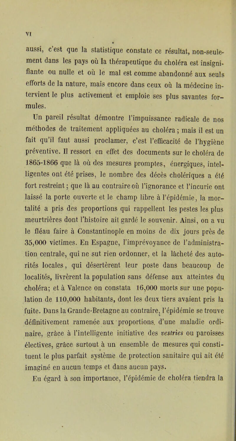 aussi, c’est que la statistique constate ce résultat, non-seule- ment dans les pays où la thérapeutique du choléra est insigni- fiante ou nulle et où le mal est comme abandonné aux seuls efforts de la nature, mais encore dans ceux où la médecine in- tervient le plus activement et emploie ses plus savantes for- mules. Un pareil résultat démontre l’impuissance radicale de nos méthodes de traitement appliquées au choléra ; mais il est un fait qu’il faut aussi proclamer, c’est l’efficacité de l’hygiène préventive. Il ressort en effet des documents sur le choléra de 1865-1866 que là où des mesures promptes, énergiques, intel- ligentes ont été prises, le nombre des décès cholériques a été fort restreint; que là au contraire où l’ignorance et l’incurie ont laissé la porte ouverte et le champ libre à l’épidémie, la mor- talité a pris des proportions qui rappellent les pestes les plus meurtrières dont l’histoire ait gardé le souvenir. Ainsi, on a vu le fléau faire à Constantinople en moins de dix jours près de 35,000 victimes. En Espagne, l’imprévoyance de l’administra- tion centrale, qui ne sut rien ordonner, et la lâcheté des auto- rités locales, qui désertèrent leur poste dans beaucoup de localités, livrèrent la population sans défense aux atteintes du choléra; et à Valence on constata 16,000 morts sur une popu- lation de 110,000 habitants, dont les deux tiers avaient pris la fuite. Dans la Grande-Bretagne au contraire, l’épidémie se trouve définitivement ramenée aux proportions, d’une maladie ordi- naire, grâce à l’intelligente initiative des vestries ou paroisses électives, grâce surtout à un ensemble de mesures qui consti- tuent le plus parfait système de protection sanitaire qui ait été imaginé en aucun temps et dans aucun pays. Eu égard à son importance, l’épidémie de choléra tiendra la
