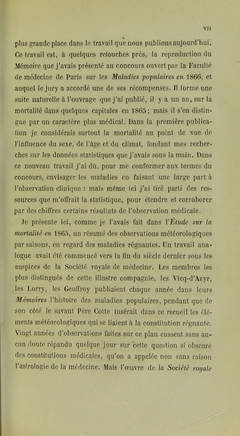 VIE plus grande place dans le travail que nous publions aujourd’hui. Ce travail est, à quelques retouches près, la reproduction nu Mémoire que j’avais présenté au concours ouvert par la Faculté de médecine de Paris sur les Maladies populaires en 1866, et auquel le jury a accordé une de ses récompenses. Il forme une suite naturelle à l’ouvrage que j’ai publié, il y a un an, sur la mortalité dans quelques capitales en 1865; mais il s’en distin- gue par un caractère plus médical. Dans la première publica- tion je considérais surtout la mortalité au point de vue de l’influence du sexe, de l’âge et du climat, fondant mes recher- ches sur les données statistiques que j’avais sous la main. Dans ce nouveau travail j’ai dû. pour me conformer aux termes du concours, envisager les maladies en faisant une large part à l’observation clinique : mais même ici j’ai tiré parti des res- sources que m’offrait la statistique, pour étendre et corroborer par des chiffres certains résultats de l’observation médicale. Je présente ici, comme je l’avais fait dans l’Etude sur la mortalité en 1865, un résumé des observations météorologiques par saisons, en regard des maladies régnantes. Un travail ana- logue avait été commencé vers la fin du siècle dernier sous les auspices de la Société royale de médecine. Les membres les plus distingués de cette illustre compagnie, les Vicq-d’Azyr, les Lorry, les Geoffroy publiaient chaque année dans leurs Mémoires l’histoire des maladies populaires, pendant que de son côté le savant Père Cotte insérait dans ce recueil les élé- ments météorologiques qui se liaient à la constitution régnante. Vingt années d’observations faites sur ce plan eussent sans au- cun doute répandu quelque jour sur cette question si obscure des constitutions médicales, qu’on a appelée non sans raison l’astrologie de la médecine. Mais l’oeuvre de la Société royale