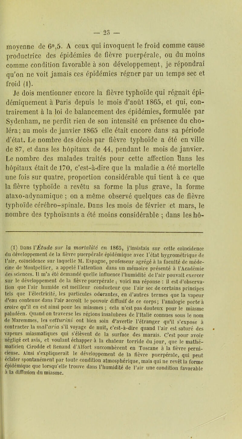 moyenne de 6°,5. A ceux qui invoquent le froid comme cause productrice des épidémies de fièvre puerpérale, ou du moins comme condition favorable à son développement, je répondrai qu’on ne voit jamais ces épidémies régner par un temps sec et froid (1). Je dois mentionner encore la fièvre typhoïde qui régnait épi- démiquement à Paris depuis le mois d’août 1865, et qui, con- trairement à la loi de balancement des épidémies, formulée par Sydenham, ne perdit rien de son intensité en présence du cho- léra; au mois de janvier 1865 elle était encore dans sa période d’état. Le nombre des décès par fièvre typhoïde a été en ville de 87, et dans les hôpitaux de 44, pendant le mois de janvier. Le nombre des malades traités pour cette affection dans les hôpitaux était de 170, c’est-à-dire que la maladie a été mortelle une fois sur quatre, proportion considérable qui tient à ce que la fièvre typhoïde a revêtu sa forme la plus grave, la forme ataxo-adynamique ; on a même observé quelques cas de fièvre typhoïde cérébro-spinale. Dans les mois de février et mars, le nombre des typhoïsants a été moins considérable ; dans leshô- (1) Dans l'Étude sur la mortalité en 1865, j’insislais sur celte coïncidence du développement de la fièvre puerpérale épidémique avec l’état hygrométrique de l’air, coïncidence sur laquelle M. Espagne, professeur agrégé à la faculté de méde- cine de Montpellier, a appelé l’atlention dans un mémoire présenté à l’Académie des sciences. 11 m’a été demandé quelle influence l’humiditc de l’air pouvait exercer sur le développement de la fièvre puerpérale ; voici ma réponse : il est d’observa- tion que l’air humide est meilleur conducteur que l’air sec de certains principes tels que l’électricité, les particules odorantes, en d’autres termes que la vapeur d’eau contenue dans l’air accroît le pouvoir diffusif de ce corps; l’analogie porte à croire qu’il en est ainsi pour les miasmes ; cela n’est pas douteux pour le miasme paludéen. Quand on traverse les régions insalubres de l’Italie connues sous le nom de Maremmcs, les vetturini ont bien soin d’avertir l’étranger qu’il s’expose à contracter la mal'aria s il voyage de nuit, c’est-à-dire quand l’air est saturé des • ! vapeurs miasmatiques qui s’élèvent de la surface des marais. C’est pour avoir , négligé cet avis, et voulant échapper à la chaleur torride du jour, que le mathé- maticien Cirodde et Renaud d Altort succombèrent en Toscane à la fièvre perni- cieuse. Ainsi s’expliquerait le développement de la fièvre puerpérale, qui peut I éclater spontanément par toute condition atmosphérique, mais qui ne revêt la forme épidémique que lorsqu’elle trouve dans l’humidité de l’air une condition favorable à la diffusion du miasme.