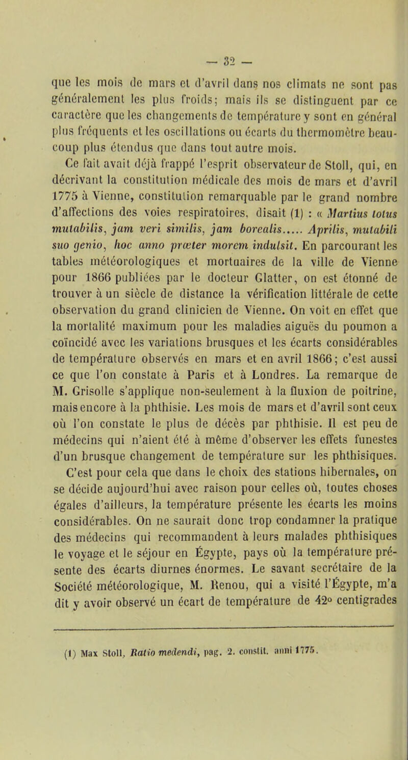 que les mois de mars et d’avril dans nos climats ne sont pas généralement les plus froids; mais ils se distinguent par ce caractère que les changements de température y sont en général plus fréquents et les oscillations ou écarts du thermomètre beau- coup plus étendus que dans tout autre mois. Ce fait avait déjà frappé l’esprit observateur de Stoll, qui, en décrivant la constitution médicale des mois de mars et d’avril 1775 à Vienne, constitution remarquable par le grand nombre d’affections des voies respiratoires, disait (1) : « Martius lolus mulabilis, jurn veri similis, jam borcalis Aprilis, mulabili suo rjenio, hoc anno prœter moreni induisit. En parcourant les tables météorologiques et mortuaires de la ville de Vienne pour 1866 publiées par le docteur Glatter, on est étonné de trouver à un siècle de distance la vérification littérale de cette observation du grand clinicien de Vienne. On voit en effet que la mortalité maximum pour les maladies aiguës du poumon a coïncidé avec les variations brusques et les écarts considérables de température observés en mars et en avril 1866; c’est aussi ce que l’on constate à Paris et à Londres. La remarque de M. Grisolle s’applique non-seulement à la fluxion de poitrine, mais encore à la phthisie. Les mois de mars et d’avril sont ceux où l’on constate le plus de décès par phthisie. Il est peu de médecins qui n’aient été à même d’observer les effets funestes d’un brusque changement de température sur les phthisiques. C’est pour cela que dans le choix des stations hibernales, on se décide aujourd’hui avec raison pour celles où, toutes choses égales d’ailleurs, la température présente les écarts les moins considérables. On ne saurait donc trop condamner la pratique des médecins qui recommandent à leurs malades phthisiques le voyage et le séjour en Égypte, pays où la température pré- sente des écarts diurnes énormes. Le savant secrétaire de la Société météorologique, M. Renou, qui a visité l’Égypte, m’a dit y avoir observé un écart de température de 42“ centigrades (t) Max Stoll, Balio medendi, |>ag. 2. consl.il. anni 1775.