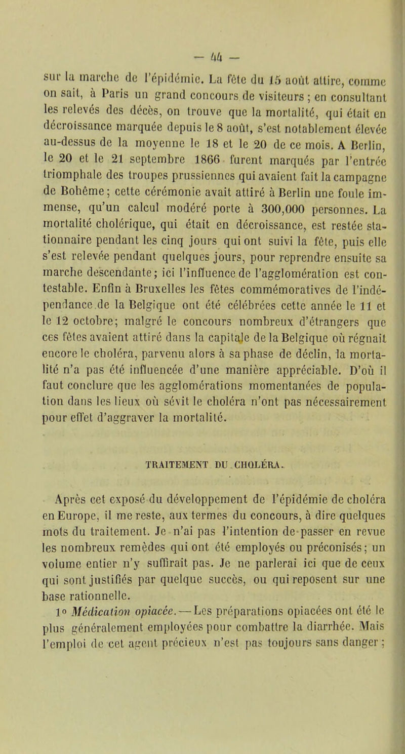 sur la marche de l’épidémie. La fête du 15 août attire, comme on sait, à Paris un grand concours de visiteurs ; en consultant les relevés des décès, on trouve que la mortalité, qui était en décroissance marquée depuis le 8 août, s’est notablement élevée au-dessus de la moyenne le 18 et le 20 de ce mois. A Berlin, le 20 et le 21 septembre 1866 furent marqués par l’entrée triomphale des troupes prussiennes qui avaient fait la campagne de Bohême; cette cérémonie avait attiré à Berlin une foule im- mense, qu’un calcul modéré porte à 300,000 personnes. La mortalité cholérique, qui était en décroissance, est restée sta- tionnaire pendant les cinq jours qui ont suivi la fête, puis elle s’est relevée pendant quelques jours, pour reprendre ensuite sa marche descendante; ici l’influence de l’agglomération est con- testable. Enfin à Bruxelles les fêtes commémoratives de l’indé- pendance.de la Belgique ont été célébrées cette année le 11 et le 12 octobre; malgré le concours nombreux d’étrangers que ces fêtes avaient attiré dans la capitale de la Belgique où régnait encore le choléra, parvenu alors à sa phase de déclin, la morta- lité n’a pas été influencée d’une manière appréciable. D’où il faut conclure que les agglomérations momentanées de popula- tion dans les lieux où sévit le choléra n’ont pas nécessairement pour effet d’aggraver la mortalité. TRAITEMENT DU CHOLÉRA. Après cet exposé du développement de l’épidémie de choléra en Europe, il me reste, aux termes du concours, à dire quelques mots du traitement. Je n’ai pas l’intention de passer en revue les nombreux remèdes qui ont été employés ou préconisés; un volume entier n’y suffirait pas. Je ne parlerai ici que de ceux qui sont, justifiés par quelque succès, ou qui reposent sur une base rationnelle. 1» Médication opiacée. — Les préparations opiacées ont été le plus généralement employées pour combattre la diarrhée. Mais l’emploi de cet agent précieux n’est pas toujours sans danger;