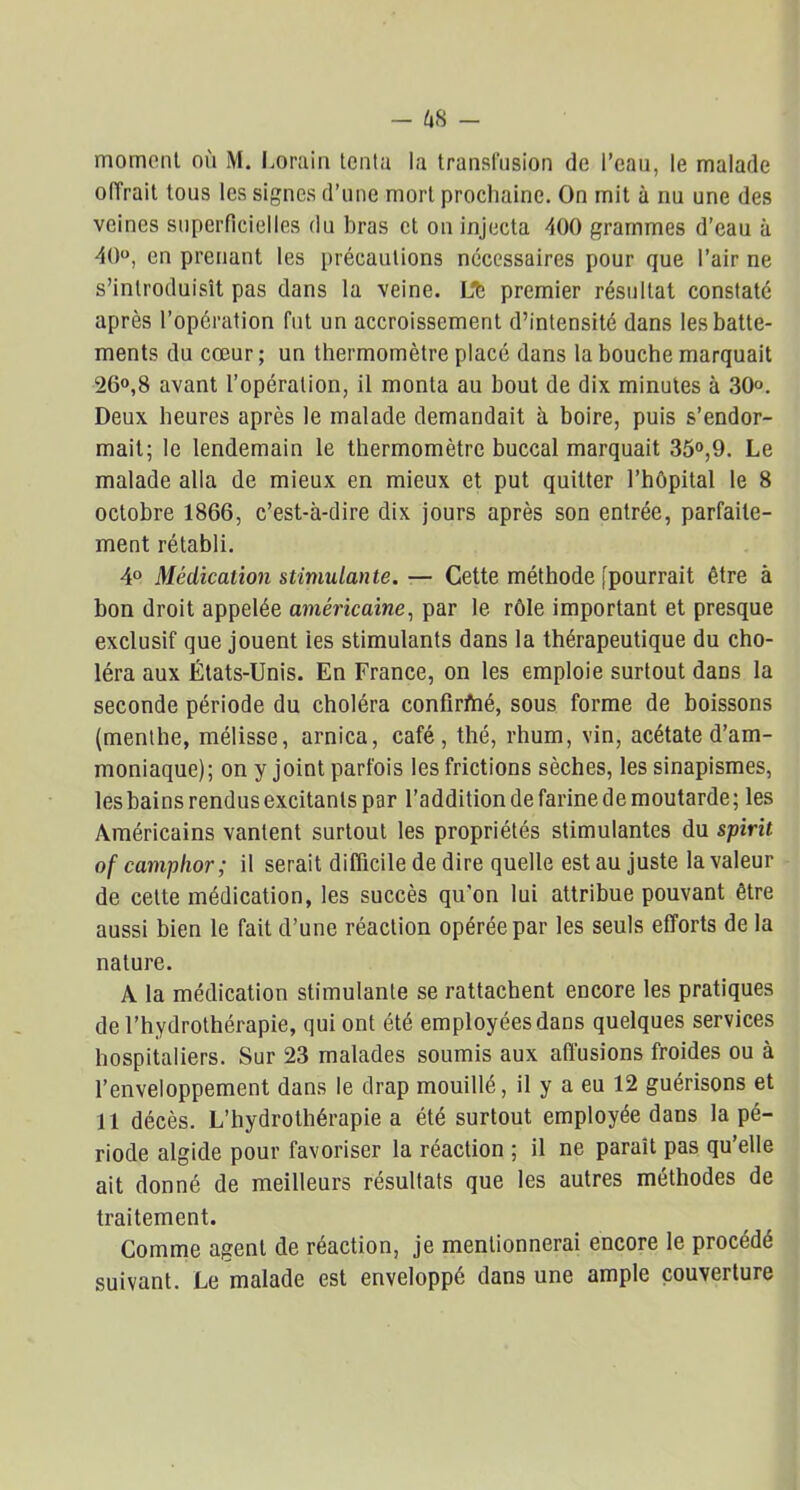 moment où M. Lorain tenta la transfusion de l’eau, le malade offrait tous les signes d’une mort prochaine. On mit à nu une des veines superficielles du bras et on injecta 400 grammes d’eau à 40°, en prenant les précautions nécessaires pour que l’air ne s’introduisît pas dans la veine. Lfe premier résultat constaté après l’opération fut un accroissement d’intensité dans les batte- ments du cœur ; un thermomètre placé dans la bouche marquait 26°,8 avant l’opération, il monta au bout de dix minutes à 30°. Deux heures après le malade demandait à boire, puis s’endor- mait; le lendemain le thermomètre buccal marquait 35°,9. Le malade alla de mieux en mieux et put quitter l’hôpital le 8 octobre 1866, c’est-à-dire dix jours après son entrée, parfaite- ment rétabli. 4° Médication stimulante. — Cette méthode [pourrait être à bon droit appelée américaine, par le rôle important et presque exclusif que jouent les stimulants dans la thérapeutique du cho- léra aux États-Unis. En France, on les emploie surtout dans la seconde période du choléra confirftié, sous forme de boissons (menthe, mélisse, arnica, café, thé, rhum, vin, acétate d’am- moniaque); on y joint parfois les frictions sèches, les sinapismes, les bains rendus excitants par l’addition de farine de moutarde; les Américains vantent surtout les propriétés stimulantes du spirit of camplwr; il serait difficile de dire quelle est au juste la valeur de cette médication, les succès qu’on lui attribue pouvant être aussi bien le fait d’une réaction opérée par les seuls efforts de la nature. A la médication stimulante se rattachent encore les pratiques de l’hydrothérapie, qui ont été employées dans quelques services hospitaliers. Sur 23 malades soumis aux affusions froides ou à l’enveloppement dans le drap mouillé, il y a eu 12 guérisons et 11 décès. L’hydrothérapie a été surtout employée dans la pé- riode algide pour favoriser la réaction ; il ne paraît pas qu’elle ait donné de meilleurs résultats que les autres méthodes de traitement. Comme agent de réaction, je mentionnerai encore le procédé suivant. Le malade est enveloppé dans une ample couverture