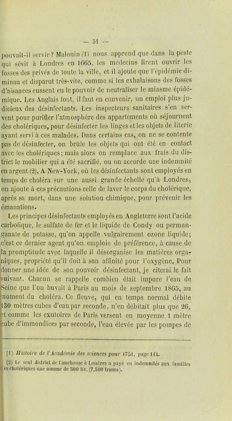 pouvait-il servir? Malouin (1) nous apprend que dans la peste qui sévit à Londres en 1G65, les médecins firent ouvrir les fosses des privés de toute la ville, et il ajoute que l’épidémie di- minua et disparut très-vite, comme si les exhalaisons des fosses d’aisances eussent eu le pouvoir de neutraliser le miasme épidé- mique. Les Anglais font, il faut en convenir, un emploi plus ju- dicieux des désinfectants. Les inspecteurs sanitaires s’en ser- vent pour purifier l’atmosphère des appartements où séjournent des cholériques, pour désinfecter les linges et les objets de literie ayant servi à ces malades. Dans certains cas, on ne se contente pas de désinfecter, on brûle les objets qui ont été en contact avec les cholériques; mais alors on remplace aux frais du dis- trict le mobilier qui a été sacrifié, ou on accorde une indemnité en argent (2). A New-York, où les désinfectants sont employés en temps de choléra sur une aussi grande échelle qu'à Londres, on ajoute à ces précautions celle de laver le corps du cholérique, après sa mort, dans une solution chimique, pour prévenir les émanations. Les principes désinfectants employés en Angleterre sont l’acide carbolique, le sulfate de fer et le liquide de Condy ou perman- ganate de potasse, qu’on appelle vulgairement ozone liquide; c’est ce dernier agent qu’on emploie de préférence, à cause de la promptitude avec laquelle il désorganise les matières orga- niques, propriété qu’il doit à son affinité pour l’oxygène. Pour donner une idée de son pouvoir désinfeclant, je citerai le fait suivant. Chacun se rappelle combien était impure l’eau de •Seine que l’on buvait à Paris au mois de septembre 18G5, au moment du choléra. Ce fleuve, qui en temps normal débile 130 mètres cubes d’eau par seconde, n’en débitait plus que 26, pt comme les exutoires de Paris versent en moyenne 1 mètre tube d’immondices par seconde, l’eau élevée par les pompes de (t) Histoire de VAcadémie des sciences pour 1751, page 14L. (2) Le seul district de Limeliouse à Londres a payé en indemnités aux familles es cholériques une somme de 300 liv. (7,500 francs).