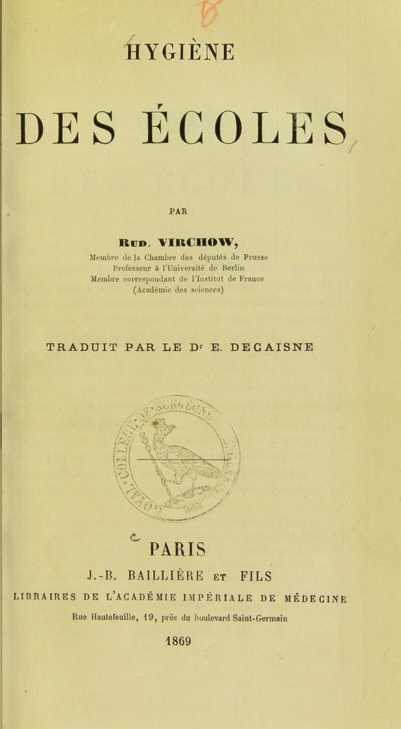 HYGIÈNE DES ÉCOLES PAR Ken. VIKt lIOW, Membre île la Chambre des députés de Prusse Professeur à rUniversité de Berlin Membre correspondant de l’Institut de France (Académie des sciences) TRADUIT PAR LE Dr E. DECAISNE C PARIS J.-B. BAILLIÈRE et FILS LIBRAIRES DE L’ACADÉMIE IMPÉRIALE DE MÉDECINE Rue Haulefeuille, 19, près du boulevard Saint-Germain 1869