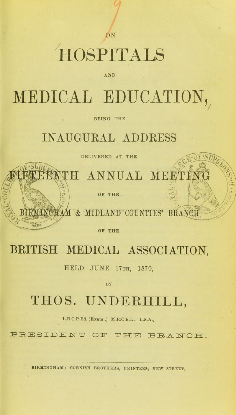 / / HOSPITALS AND MEDICAL EDUCATION, 7 BEING THE INAUGURAL ADDRESS DELIVERED AT THE Ii ANNUAL OF THE & MIDLAND COUNTIES’ B OF THE BRITISH MEDICAL ASSOCIATION, HELD JUNE 17th, 1870, BY” THOS. UNDERHILL, L.R.C.P.Ed. (Exam.,) M.R.C.S.L., L.S.A., PEESIDENTT OP T H EH BEAIsTCH. BIRMINGHAM: CORNISH BROTHERS, PRINTERS, NEW STREET.